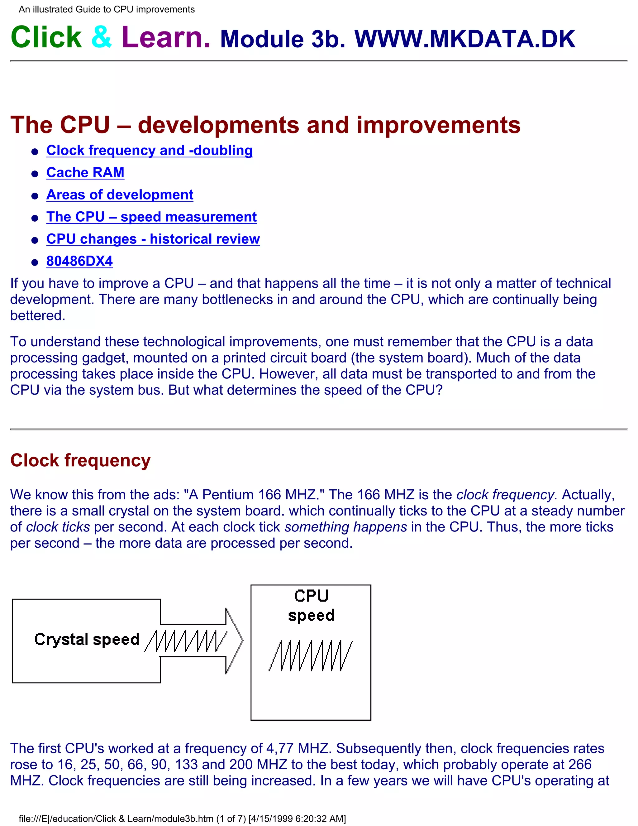 An illustrated Guide to CPU improvements


Click & Learn. Module 3b. WWW.MKDATA.DK

The CPU – developments and improvements
   q   Clock frequency and -doubling
   q   Cache RAM
   q   Areas of development
   q   The CPU – speed measurement
   q   CPU changes - historical review
   q   80486DX4
If you have to improve a CPU – and that happens all the time – it is not only a matter of technical
development. There are many bottlenecks in and around the CPU, which are continually being
bettered.
To understand these technological improvements, one must remember that the CPU is a data
processing gadget, mounted on a printed circuit board (the system board). Much of the data
processing takes place inside the CPU. However, all data must be transported to and from the
CPU via the system bus. But what determines the speed of the CPU?




Clock frequency
We know this from the ads: "A Pentium 166 MHZ." The 166 MHZ is the clock frequency. Actually,
there is a small crystal on the system board. which continually ticks to the CPU at a steady number
of clock ticks per second. At each clock tick something happens in the CPU. Thus, the more ticks
per second – the more data are processed per second.




The first CPU's worked at a frequency of 4,77 MHZ. Subsequently then, clock frequencies rates
rose to 16, 25, 50, 66, 90, 133 and 200 MHZ to the best today, which probably operate at 266
MHZ. Clock frequencies are still being increased. In a few years we will have CPU's operating at

 file:///E|/education/Click & Learn/module3b.htm (1 of 7) [4/15/1999 6:20:32 AM]
 