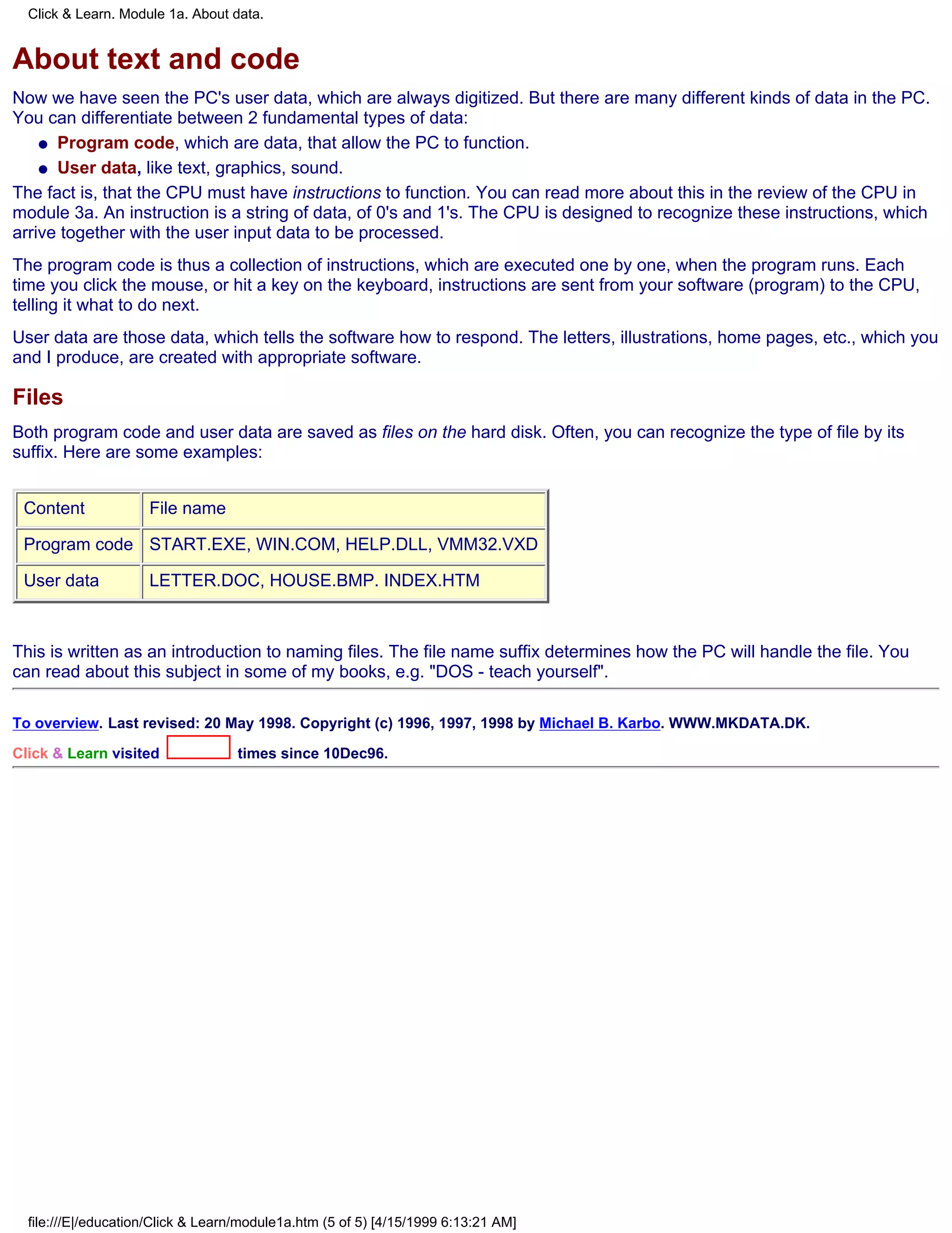 Click & Learn. Module 1a. About data.


About text and code
Now we have seen the PC's user data, which are always digitized. But there are many different kinds of data in the PC.
You can differentiate between 2 fundamental types of data:
    q Program code, which are data, that allow the PC to function.

    q User data, like text, graphics, sound.

The fact is, that the CPU must have instructions to function. You can read more about this in the review of the CPU in
module 3a. An instruction is a string of data, of 0's and 1's. The CPU is designed to recognize these instructions, which
arrive together with the user input data to be processed.
The program code is thus a collection of instructions, which are executed one by one, when the program runs. Each
time you click the mouse, or hit a key on the keyboard, instructions are sent from your software (program) to the CPU,
telling it what to do next.
User data are those data, which tells the software how to respond. The letters, illustrations, home pages, etc., which you
and I produce, are created with appropriate software.

Files
Both program code and user data are saved as files on the hard disk. Often, you can recognize the type of file by its
suffix. Here are some examples:


 Content             File name

 Program code START.EXE, WIN.COM, HELP.DLL, VMM32.VXD

 User data           LETTER.DOC, HOUSE.BMP. INDEX.HTM



This is written as an introduction to naming files. The file name suffix determines how the PC will handle the file. You
can read about this subject in some of my books, e.g. "DOS - teach yourself".

To overview. Last revised: 20 May 1998. Copyright (c) 1996, 1997, 1998 by Michael B. Karbo. WWW.MKDATA.DK.

Click & Learn visited              times since 10Dec96.




  file:///E|/education/Click & Learn/module1a.htm (5 of 5) [4/15/1999 6:13:21 AM]
 