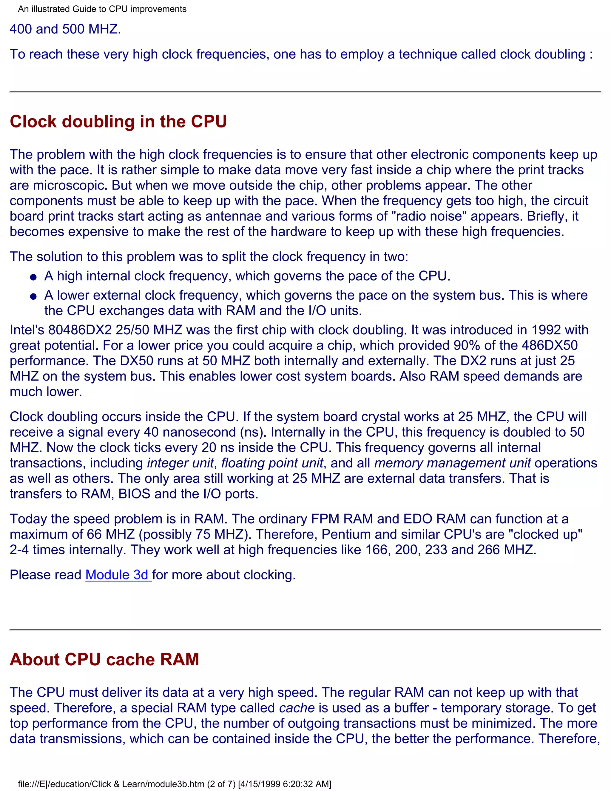 An illustrated Guide to CPU improvements

400 and 500 MHZ.
To reach these very high clock frequencies, one has to employ a technique called clock doubling :




Clock doubling in the CPU
The problem with the high clock frequencies is to ensure that other electronic components keep up
with the pace. It is rather simple to make data move very fast inside a chip where the print tracks
are microscopic. But when we move outside the chip, other problems appear. The other
components must be able to keep up with the pace. When the frequency gets too high, the circuit
board print tracks start acting as antennae and various forms of "radio noise" appears. Briefly, it
becomes expensive to make the rest of the hardware to keep up with these high frequencies.
The solution to this problem was to split the clock frequency in two:
    q A high internal clock frequency, which governs the pace of the CPU.

    q A lower external clock frequency, which governs the pace on the system bus. This is where
       the CPU exchanges data with RAM and the I/O units.
Intel's 80486DX2 25/50 MHZ was the first chip with clock doubling. It was introduced in 1992 with
great potential. For a lower price you could acquire a chip, which provided 90% of the 486DX50
performance. The DX50 runs at 50 MHZ both internally and externally. The DX2 runs at just 25
MHZ on the system bus. This enables lower cost system boards. Also RAM speed demands are
much lower.
Clock doubling occurs inside the CPU. If the system board crystal works at 25 MHZ, the CPU will
receive a signal every 40 nanosecond (ns). Internally in the CPU, this frequency is doubled to 50
MHZ. Now the clock ticks every 20 ns inside the CPU. This frequency governs all internal
transactions, including integer unit, floating point unit, and all memory management unit operations
as well as others. The only area still working at 25 MHZ are external data transfers. That is
transfers to RAM, BIOS and the I/O ports.
Today the speed problem is in RAM. The ordinary FPM RAM and EDO RAM can function at a
maximum of 66 MHZ (possibly 75 MHZ). Therefore, Pentium and similar CPU's are "clocked up"
2-4 times internally. They work well at high frequencies like 166, 200, 233 and 266 MHZ.
Please read Module 3d for more about clocking.




About CPU cache RAM
The CPU must deliver its data at a very high speed. The regular RAM can not keep up with that
speed. Therefore, a special RAM type called cache is used as a buffer - temporary storage. To get
top performance from the CPU, the number of outgoing transactions must be minimized. The more
data transmissions, which can be contained inside the CPU, the better the performance. Therefore,


 file:///E|/education/Click & Learn/module3b.htm (2 of 7) [4/15/1999 6:20:32 AM]
 