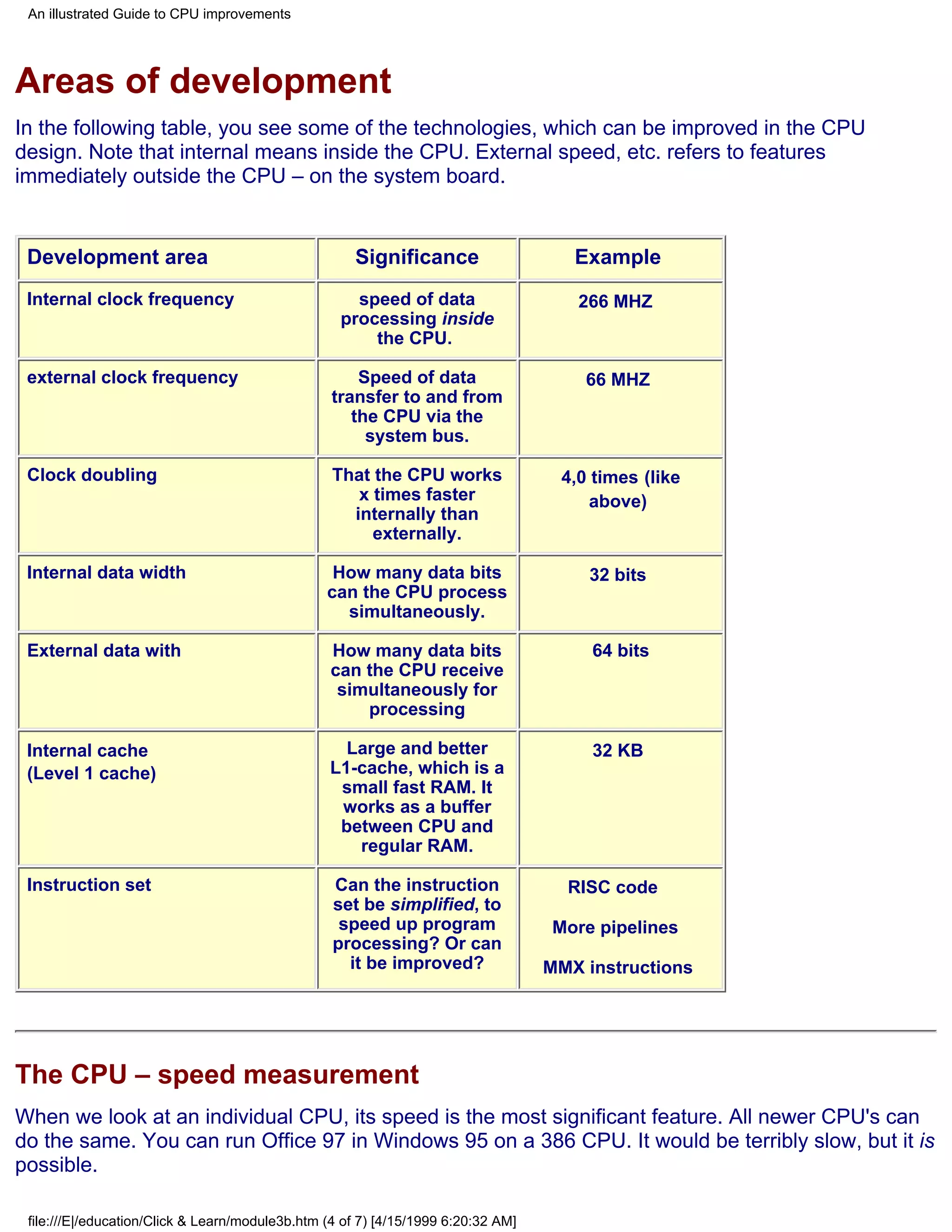 An illustrated Guide to CPU improvements




Areas of development
In the following table, you see some of the technologies, which can be improved in the CPU
design. Note that internal means inside the CPU. External speed, etc. refers to features
immediately outside the CPU – on the system board.


 Development area                                    Significance                     Example
 Internal clock frequency                            speed of data                    266 MHZ
                                                   processing inside
                                                       the CPU.

 external clock frequency                             Speed of data                    66 MHZ
                                                  transfer to and from
                                                     the CPU via the
                                                       system bus.

 Clock doubling                                   That the CPU works                4,0 times (like
                                                     x times faster                     above)
                                                    internally than
                                                       externally.

 Internal data width                              How many data bits                   32 bits
                                                 can the CPU process
                                                   simultaneously.

 External data with                              How many data bits                     64 bits
                                                 can the CPU receive
                                                  simultaneously for
                                                     processing

 Internal cache                                    Large and better                     32 KB
 (Level 1 cache)                                 L1-cache, which is a
                                                  small fast RAM. It
                                                  works as a buffer
                                                  between CPU and
                                                    regular RAM.

 Instruction set                                  Can the instruction                RISC code
                                                  set be simplified, to
                                                   speed up program                More pipelines
                                                  processing? Or can
                                                    it be improved?                MMX instructions




The CPU – speed measurement
When we look at an individual CPU, its speed is the most significant feature. All newer CPU's can
do the same. You can run Office 97 in Windows 95 on a 386 CPU. It would be terribly slow, but it is
possible.

 file:///E|/education/Click & Learn/module3b.htm (4 of 7) [4/15/1999 6:20:32 AM]
 