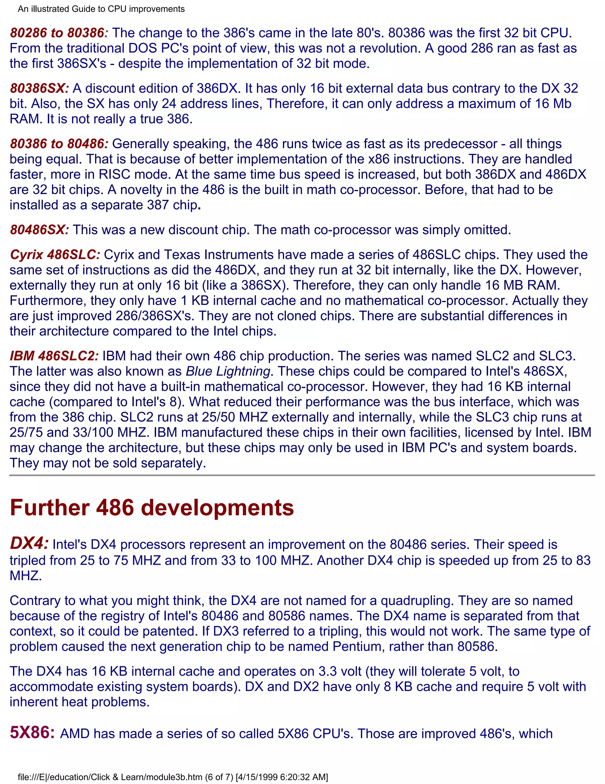 An illustrated Guide to CPU improvements

80286 to 80386: The change to the 386's came in the late 80's. 80386 was the first 32 bit CPU.
From the traditional DOS PC's point of view, this was not a revolution. A good 286 ran as fast as
the first 386SX's - despite the implementation of 32 bit mode.
80386SX: A discount edition of 386DX. It has only 16 bit external data bus contrary to the DX 32
bit. Also, the SX has only 24 address lines, Therefore, it can only address a maximum of 16 Mb
RAM. It is not really a true 386.
80386 to 80486: Generally speaking, the 486 runs twice as fast as its predecessor - all things
being equal. That is because of better implementation of the x86 instructions. They are handled
faster, more in RISC mode. At the same time bus speed is increased, but both 386DX and 486DX
are 32 bit chips. A novelty in the 486 is the built in math co-processor. Before, that had to be
installed as a separate 387 chip.
80486SX: This was a new discount chip. The math co-processor was simply omitted.
Cyrix 486SLC: Cyrix and Texas Instruments have made a series of 486SLC chips. They used the
same set of instructions as did the 486DX, and they run at 32 bit internally, like the DX. However,
externally they run at only 16 bit (like a 386SX). Therefore, they can only handle 16 MB RAM.
Furthermore, they only have 1 KB internal cache and no mathematical co-processor. Actually they
are just improved 286/386SX's. They are not cloned chips. There are substantial differences in
their architecture compared to the Intel chips.
IBM 486SLC2: IBM had their own 486 chip production. The series was named SLC2 and SLC3.
The latter was also known as Blue Lightning. These chips could be compared to Intel's 486SX,
since they did not have a built-in mathematical co-processor. However, they had 16 KB internal
cache (compared to Intel's 8). What reduced their performance was the bus interface, which was
from the 386 chip. SLC2 runs at 25/50 MHZ externally and internally, while the SLC3 chip runs at
25/75 and 33/100 MHZ. IBM manufactured these chips in their own facilities, licensed by Intel. IBM
may change the architecture, but these chips may only be used in IBM PC's and system boards.
They may not be sold separately.


Further 486 developments
DX4: Intel's DX4 processors represent an improvement on the 80486 series. Their speed is
tripled from 25 to 75 MHZ and from 33 to 100 MHZ. Another DX4 chip is speeded up from 25 to 83
MHZ.
Contrary to what you might think, the DX4 are not named for a quadrupling. They are so named
because of the registry of Intel's 80486 and 80586 names. The DX4 name is separated from that
context, so it could be patented. If DX3 referred to a tripling, this would not work. The same type of
problem caused the next generation chip to be named Pentium, rather than 80586.
The DX4 has 16 KB internal cache and operates on 3.3 volt (they will tolerate 5 volt, to
accommodate existing system boards). DX and DX2 have only 8 KB cache and require 5 volt with
inherent heat problems.

5X86: AMD has made a series of so called 5X86 CPU's. Those are improved 486's, which

 file:///E|/education/Click & Learn/module3b.htm (6 of 7) [4/15/1999 6:20:32 AM]
 