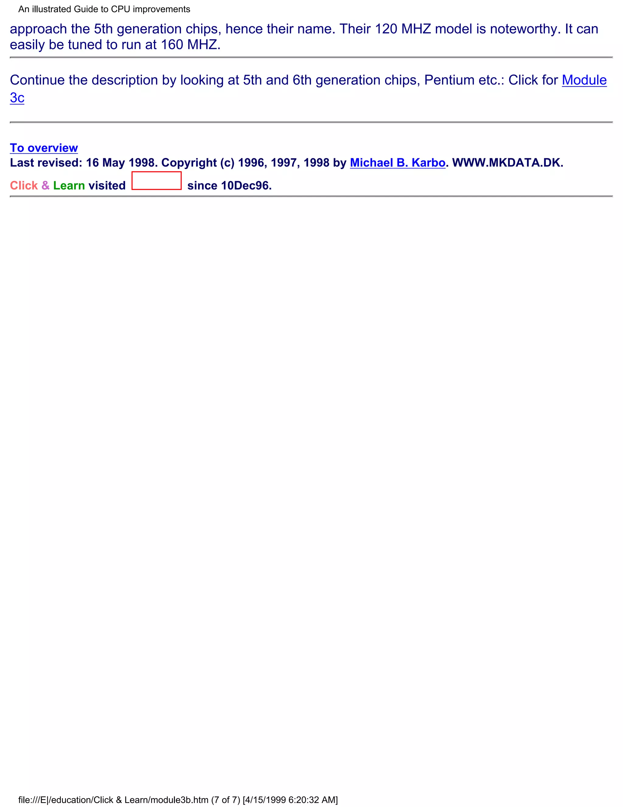 An illustrated Guide to CPU improvements

approach the 5th generation chips, hence their name. Their 120 MHZ model is noteworthy. It can
easily be tuned to run at 160 MHZ.

Continue the description by looking at 5th and 6th generation chips, Pentium etc.: Click for Module
3c


To overview
Last revised: 16 May 1998. Copyright (c) 1996, 1997, 1998 by Michael B. Karbo. WWW.MKDATA.DK.
Click & Learn visited                     since 10Dec96.




 file:///E|/education/Click & Learn/module3b.htm (7 of 7) [4/15/1999 6:20:32 AM]
 