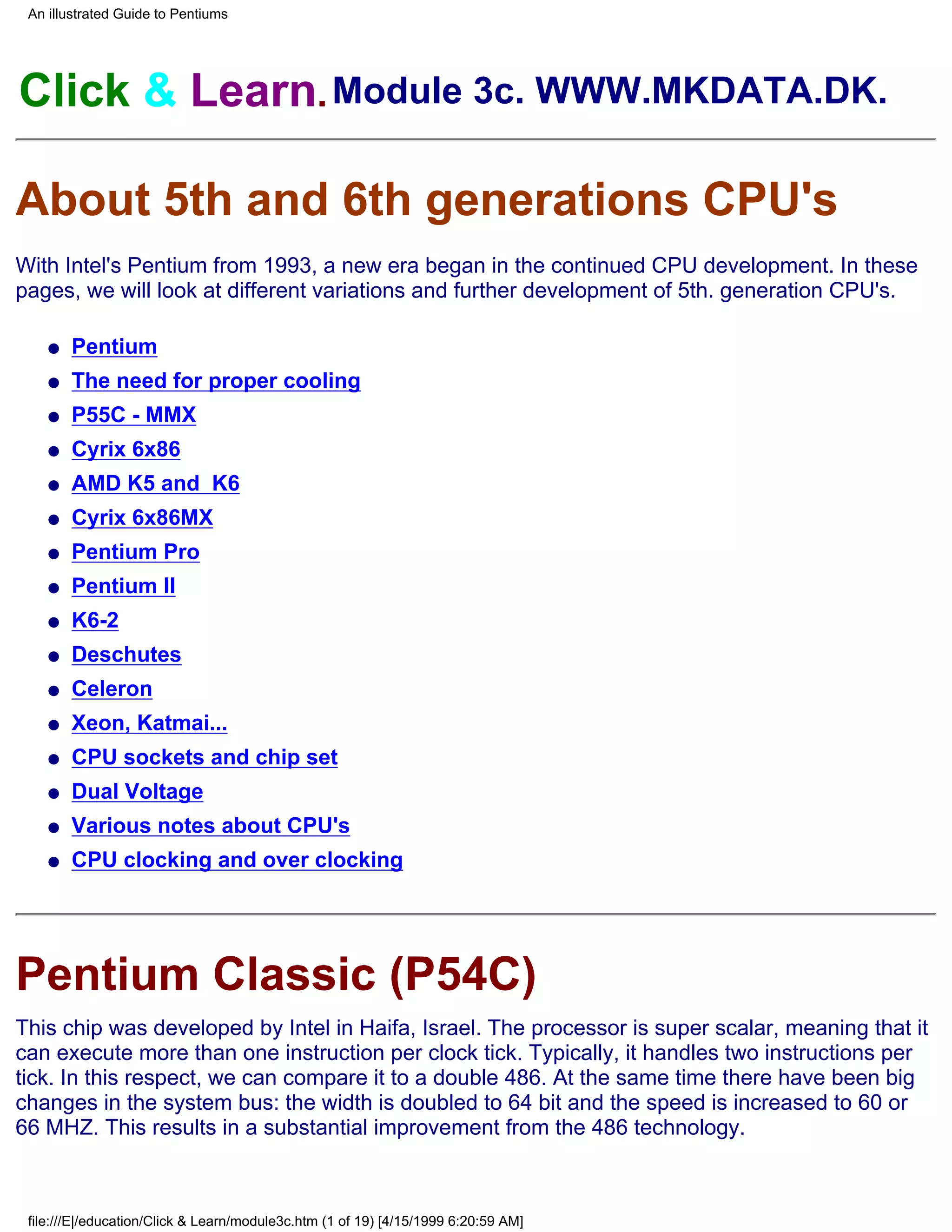 An illustrated Guide to Pentiums




Click & Learn. Module 3c. WWW.MKDATA.DK.

About 5th and 6th generations CPU's
With Intel's Pentium from 1993, a new era began in the continued CPU development. In these
pages, we will look at different variations and further development of 5th. generation CPU's.

    q   Pentium
    q   The need for proper cooling
    q   P55C - MMX
    q   Cyrix 6x86
    q   AMD K5 and K6
    q   Cyrix 6x86MX
    q   Pentium Pro
    q   Pentium II
    q   K6-2
    q   Deschutes
    q   Celeron
    q   Xeon, Katmai...
    q   CPU sockets and chip set
    q   Dual Voltage
    q   Various notes about CPU's
    q   CPU clocking and over clocking




Pentium Classic (P54C)
This chip was developed by Intel in Haifa, Israel. The processor is super scalar, meaning that it
can execute more than one instruction per clock tick. Typically, it handles two instructions per
tick. In this respect, we can compare it to a double 486. At the same time there have been big
changes in the system bus: the width is doubled to 64 bit and the speed is increased to 60 or
66 MHZ. This results in a substantial improvement from the 486 technology.



 file:///E|/education/Click & Learn/module3c.htm (1 of 19) [4/15/1999 6:20:59 AM]
 