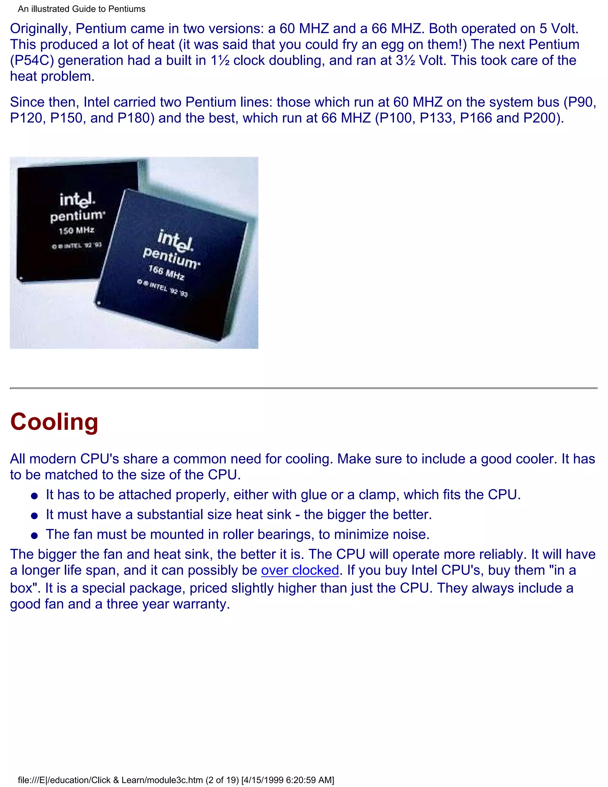 An illustrated Guide to Pentiums

Originally, Pentium came in two versions: a 60 MHZ and a 66 MHZ. Both operated on 5 Volt.
This produced a lot of heat (it was said that you could fry an egg on them!) The next Pentium
(P54C) generation had a built in 1½ clock doubling, and ran at 3½ Volt. This took care of the
heat problem.
Since then, Intel carried two Pentium lines: those which run at 60 MHZ on the system bus (P90,
P120, P150, and P180) and the best, which run at 66 MHZ (P100, P133, P166 and P200).




Cooling
All modern CPU's share a common need for cooling. Make sure to include a good cooler. It has
to be matched to the size of the CPU.
    q It has to be attached properly, either with glue or a clamp, which fits the CPU.

    q It must have a substantial size heat sink - the bigger the better.

    q The fan must be mounted in roller bearings, to minimize noise.

The bigger the fan and heat sink, the better it is. The CPU will operate more reliably. It will have
a longer life span, and it can possibly be over clocked. If you buy Intel CPU's, buy them "in a
box". It is a special package, priced slightly higher than just the CPU. They always include a
good fan and a three year warranty.




 file:///E|/education/Click & Learn/module3c.htm (2 of 19) [4/15/1999 6:20:59 AM]
 