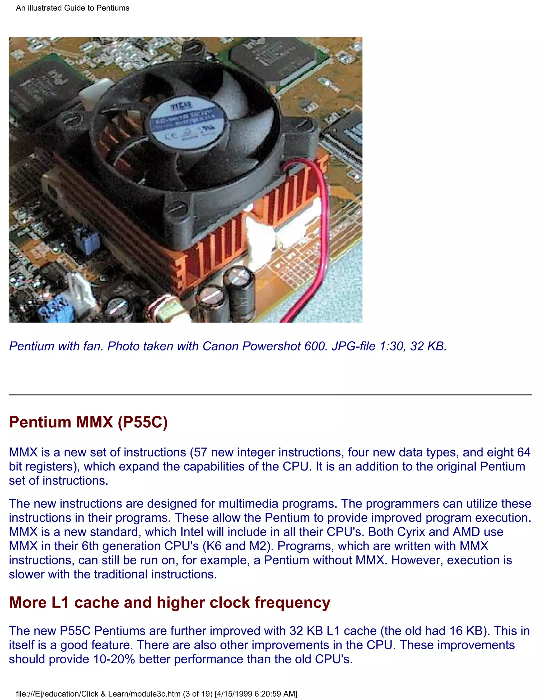 An illustrated Guide to Pentiums




Pentium with fan. Photo taken with Canon Powershot 600. JPG-file 1:30, 32 KB.




Pentium MMX (P55C)
MMX is a new set of instructions (57 new integer instructions, four new data types, and eight 64
bit registers), which expand the capabilities of the CPU. It is an addition to the original Pentium
set of instructions.
The new instructions are designed for multimedia programs. The programmers can utilize these
instructions in their programs. These allow the Pentium to provide improved program execution.
MMX is a new standard, which Intel will include in all their CPU's. Both Cyrix and AMD use
MMX in their 6th generation CPU's (K6 and M2). Programs, which are written with MMX
instructions, can still be run on, for example, a Pentium without MMX. However, execution is
slower with the traditional instructions.

More L1 cache and higher clock frequency
The new P55C Pentiums are further improved with 32 KB L1 cache (the old had 16 KB). This in
itself is a good feature. There are also other improvements in the CPU. These improvements
should provide 10-20% better performance than the old CPU's.

 file:///E|/education/Click & Learn/module3c.htm (3 of 19) [4/15/1999 6:20:59 AM]
 