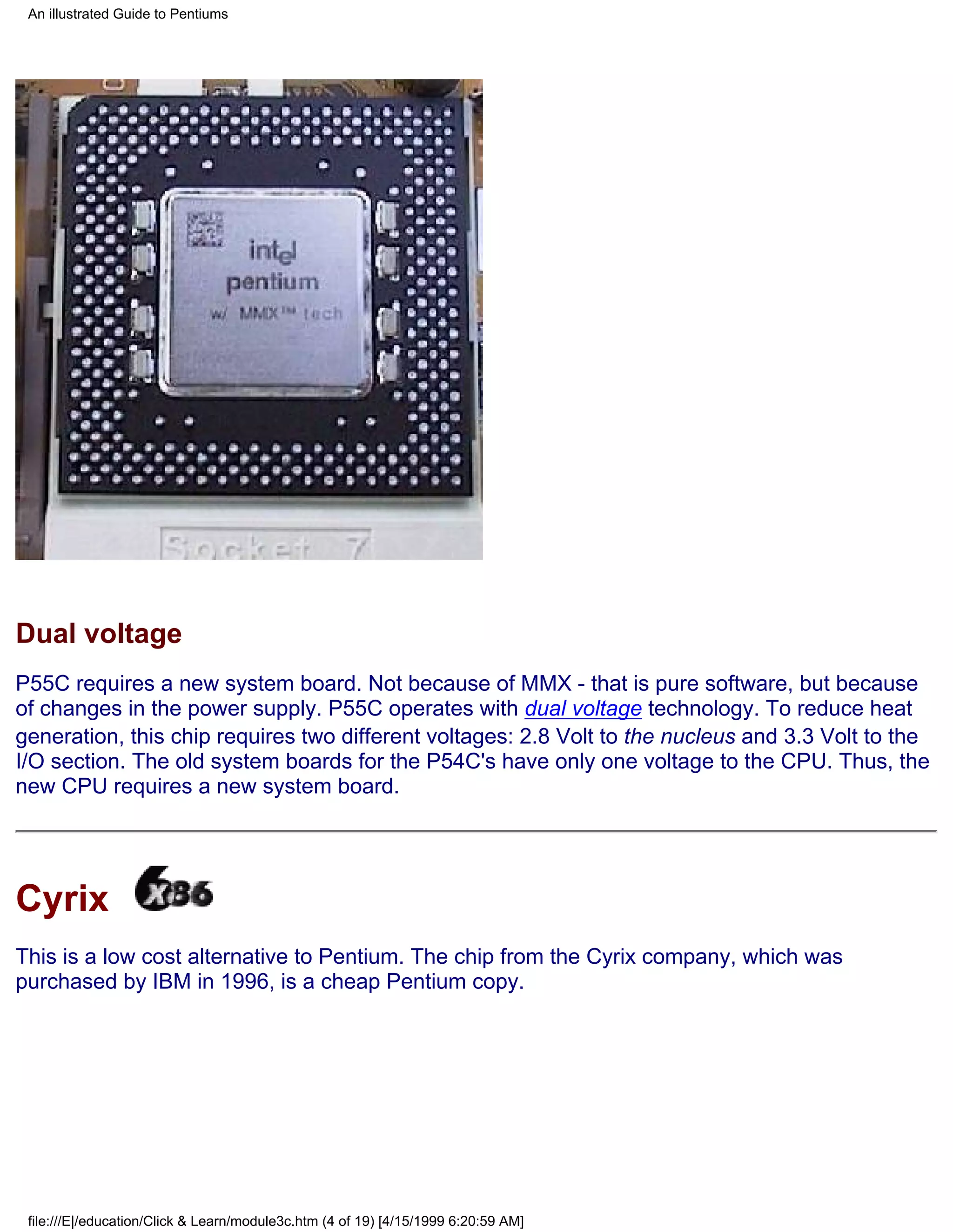 An illustrated Guide to Pentiums




Dual voltage
P55C requires a new system board. Not because of MMX - that is pure software, but because
of changes in the power supply. P55C operates with dual voltage technology. To reduce heat
generation, this chip requires two different voltages: 2.8 Volt to the nucleus and 3.3 Volt to the
I/O section. The old system boards for the P54C's have only one voltage to the CPU. Thus, the
new CPU requires a new system board.




Cyrix
This is a low cost alternative to Pentium. The chip from the Cyrix company, which was
purchased by IBM in 1996, is a cheap Pentium copy.




 file:///E|/education/Click & Learn/module3c.htm (4 of 19) [4/15/1999 6:20:59 AM]
 