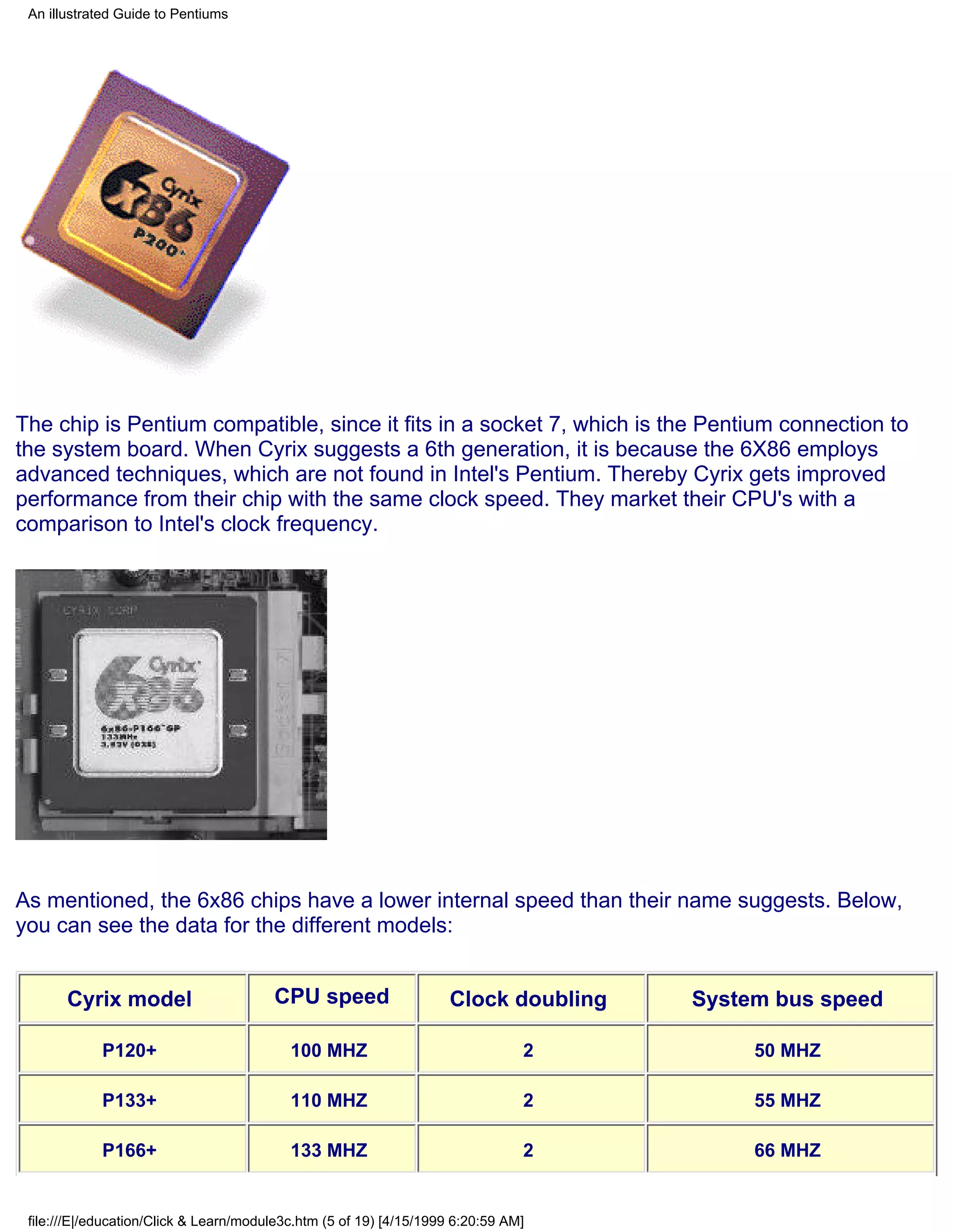 An illustrated Guide to Pentiums




The chip is Pentium compatible, since it fits in a socket 7, which is the Pentium connection to
the system board. When Cyrix suggests a 6th generation, it is because the 6X86 employs
advanced techniques, which are not found in Intel's Pentium. Thereby Cyrix gets improved
performance from their chip with the same clock speed. They market their CPU's with a
comparison to Intel's clock frequency.




As mentioned, the 6x86 chips have a lower internal speed than their name suggests. Below,
you can see the data for the different models:


       Cyrix model                      CPU speed                    Clock doubling   System bus speed

            P120+                          100 MHZ                              2          50 MHZ

            P133+                          110 MHZ                              2          55 MHZ

            P166+                          133 MHZ                              2          66 MHZ


 file:///E|/education/Click & Learn/module3c.htm (5 of 19) [4/15/1999 6:20:59 AM]
 