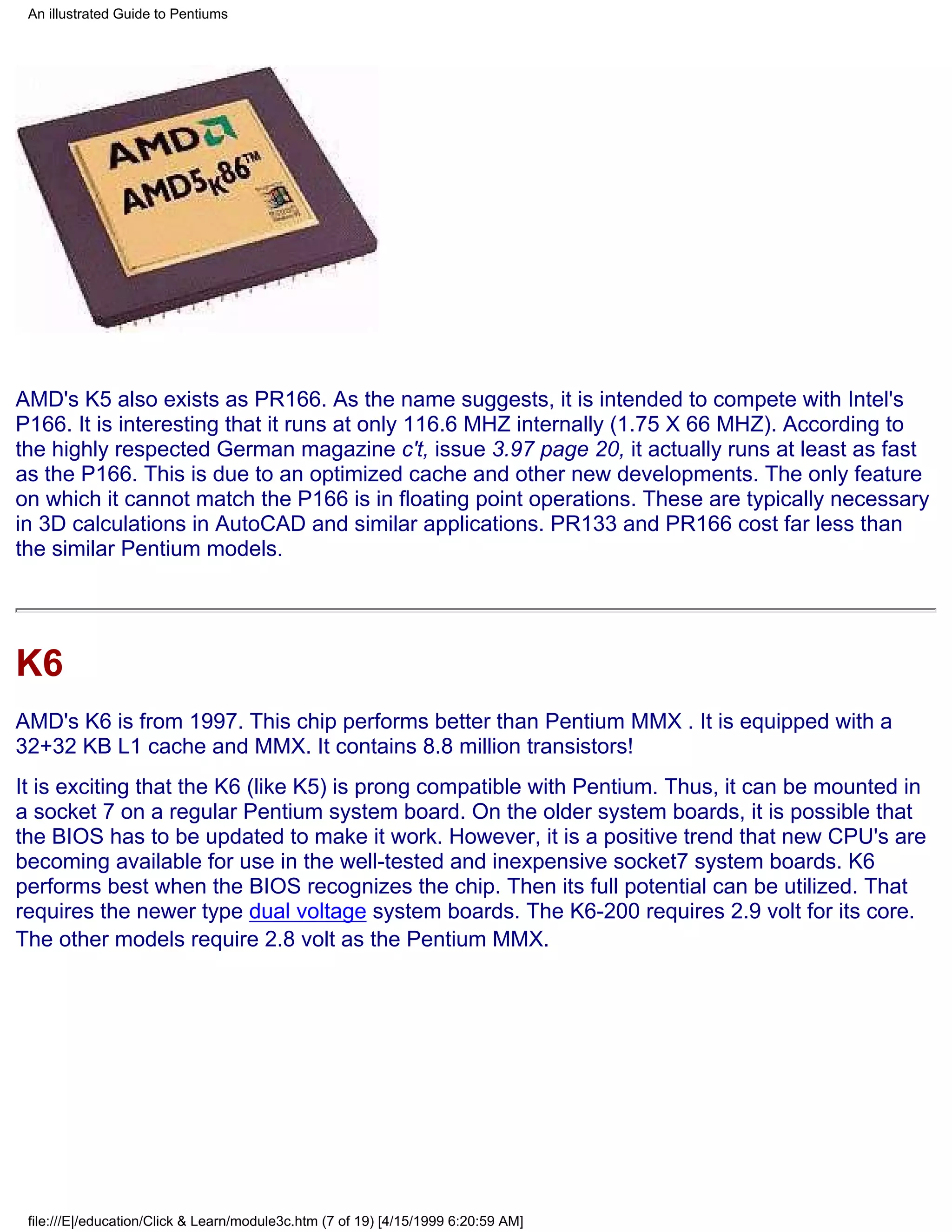 An illustrated Guide to Pentiums




AMD's K5 also exists as PR166. As the name suggests, it is intended to compete with Intel's
P166. It is interesting that it runs at only 116.6 MHZ internally (1.75 X 66 MHZ). According to
the highly respected German magazine c't, issue 3.97 page 20, it actually runs at least as fast
as the P166. This is due to an optimized cache and other new developments. The only feature
on which it cannot match the P166 is in floating point operations. These are typically necessary
in 3D calculations in AutoCAD and similar applications. PR133 and PR166 cost far less than
the similar Pentium models.




K6
AMD's K6 is from 1997. This chip performs better than Pentium MMX . It is equipped with a
32+32 KB L1 cache and MMX. It contains 8.8 million transistors!
It is exciting that the K6 (like K5) is prong compatible with Pentium. Thus, it can be mounted in
a socket 7 on a regular Pentium system board. On the older system boards, it is possible that
the BIOS has to be updated to make it work. However, it is a positive trend that new CPU's are
becoming available for use in the well-tested and inexpensive socket7 system boards. K6
performs best when the BIOS recognizes the chip. Then its full potential can be utilized. That
requires the newer type dual voltage system boards. The K6-200 requires 2.9 volt for its core.
The other models require 2.8 volt as the Pentium MMX.




 file:///E|/education/Click & Learn/module3c.htm (7 of 19) [4/15/1999 6:20:59 AM]
 