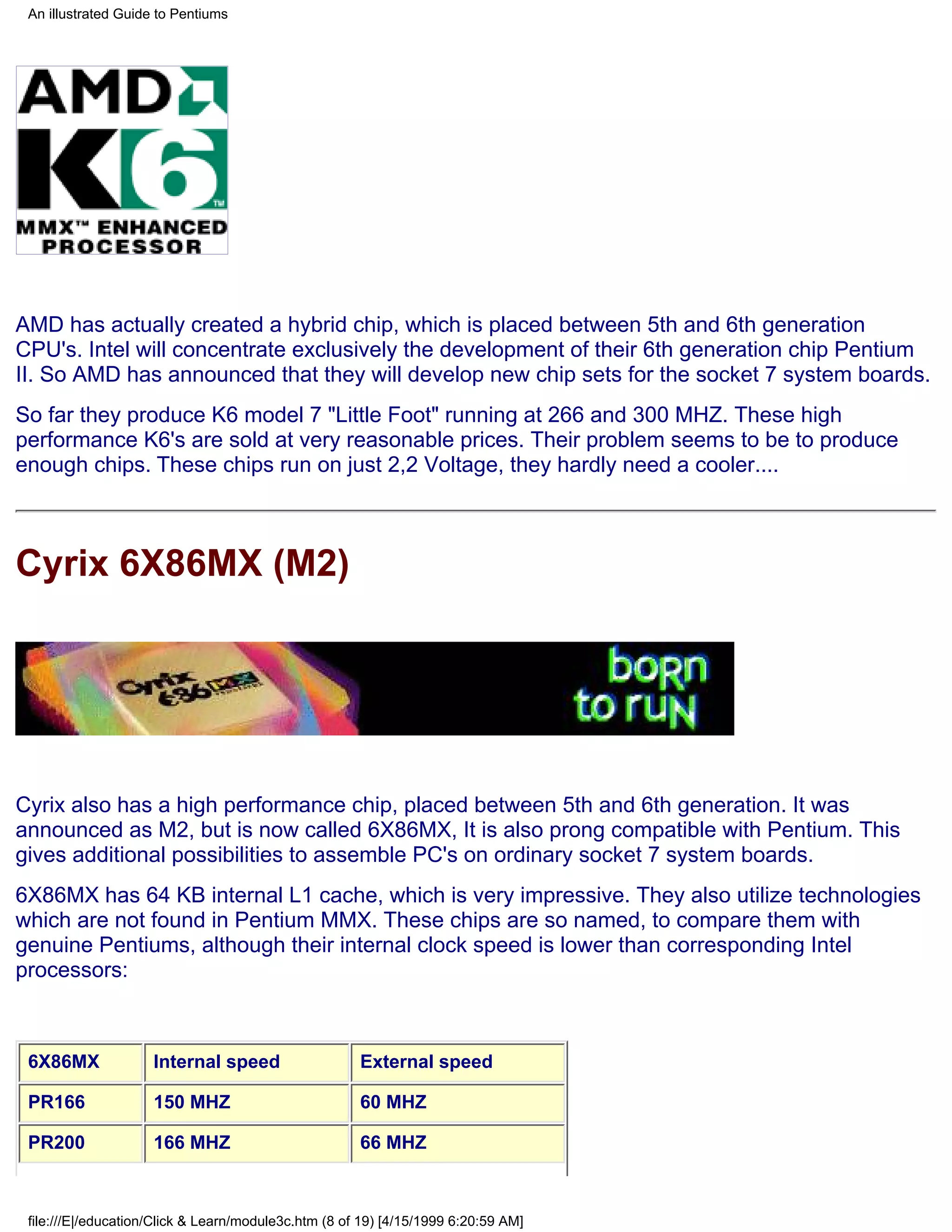 An illustrated Guide to Pentiums




AMD has actually created a hybrid chip, which is placed between 5th and 6th generation
CPU's. Intel will concentrate exclusively the development of their 6th generation chip Pentium
II. So AMD has announced that they will develop new chip sets for the socket 7 system boards.
So far they produce K6 model 7 "Little Foot" running at 266 and 300 MHZ. These high
performance K6's are sold at very reasonable prices. Their problem seems to be to produce
enough chips. These chips run on just 2,2 Voltage, they hardly need a cooler....



Cyrix 6X86MX (M2)




Cyrix also has a high performance chip, placed between 5th and 6th generation. It was
announced as M2, but is now called 6X86MX, It is also prong compatible with Pentium. This
gives additional possibilities to assemble PC's on ordinary socket 7 system boards.
6X86MX has 64 KB internal L1 cache, which is very impressive. They also utilize technologies
which are not found in Pentium MMX. These chips are so named, to compare them with
genuine Pentiums, although their internal clock speed is lower than corresponding Intel
processors:



 6X86MX              Internal speed                   External speed

 PR166               150 MHZ                          60 MHZ

 PR200               166 MHZ                          66 MHZ



 file:///E|/education/Click & Learn/module3c.htm (8 of 19) [4/15/1999 6:20:59 AM]
 