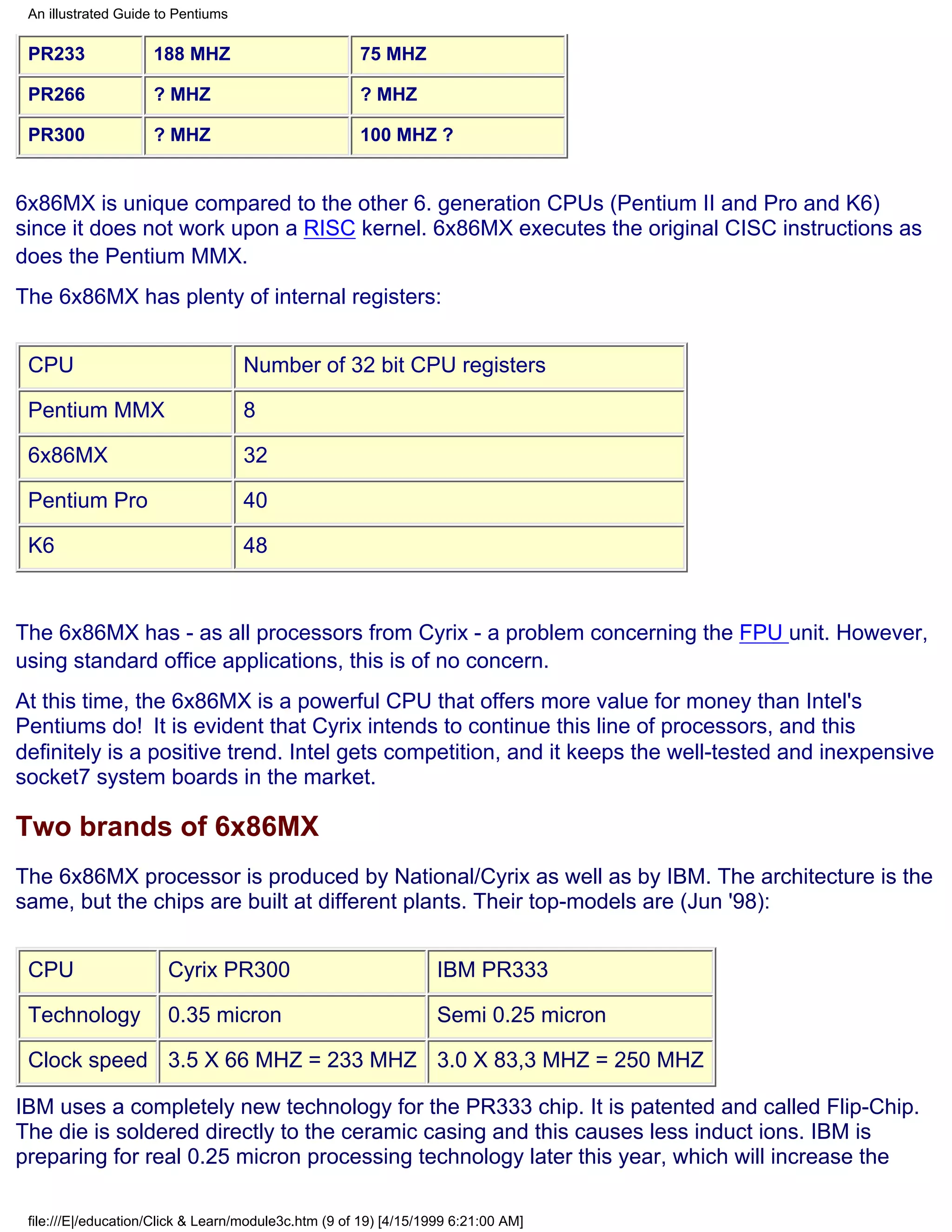 An illustrated Guide to Pentiums

 PR233               188 MHZ                          75 MHZ

 PR266               ? MHZ                            ? MHZ

 PR300               ? MHZ                            100 MHZ ?


6x86MX is unique compared to the other 6. generation CPUs (Pentium II and Pro and K6)
since it does not work upon a RISC kernel. 6x86MX executes the original CISC instructions as
does the Pentium MMX.
The 6x86MX has plenty of internal registers:


 CPU                                Number of 32 bit CPU registers

 Pentium MMX                        8

 6x86MX                             32

 Pentium Pro                        40

 K6                                 48



The 6x86MX has - as all processors from Cyrix - a problem concerning the FPU unit. However,
using standard office applications, this is of no concern.
At this time, the 6x86MX is a powerful CPU that offers more value for money than Intel's
Pentiums do! It is evident that Cyrix intends to continue this line of processors, and this
definitely is a positive trend. Intel gets competition, and it keeps the well-tested and inexpensive
socket7 system boards in the market.

Two brands of 6x86MX
The 6x86MX processor is produced by National/Cyrix as well as by IBM. The architecture is the
same, but the chips are built at different plants. Their top-models are (Jun '98):


 CPU                   Cyrix PR300                                 IBM PR333

 Technology            0.35 micron                                 Semi 0.25 micron

 Clock speed 3.5 X 66 MHZ = 233 MHZ 3.0 X 83,3 MHZ = 250 MHZ

IBM uses a completely new technology for the PR333 chip. It is patented and called Flip-Chip.
The die is soldered directly to the ceramic casing and this causes less induct ions. IBM is
preparing for real 0.25 micron processing technology later this year, which will increase the

 file:///E|/education/Click & Learn/module3c.htm (9 of 19) [4/15/1999 6:21:00 AM]
 