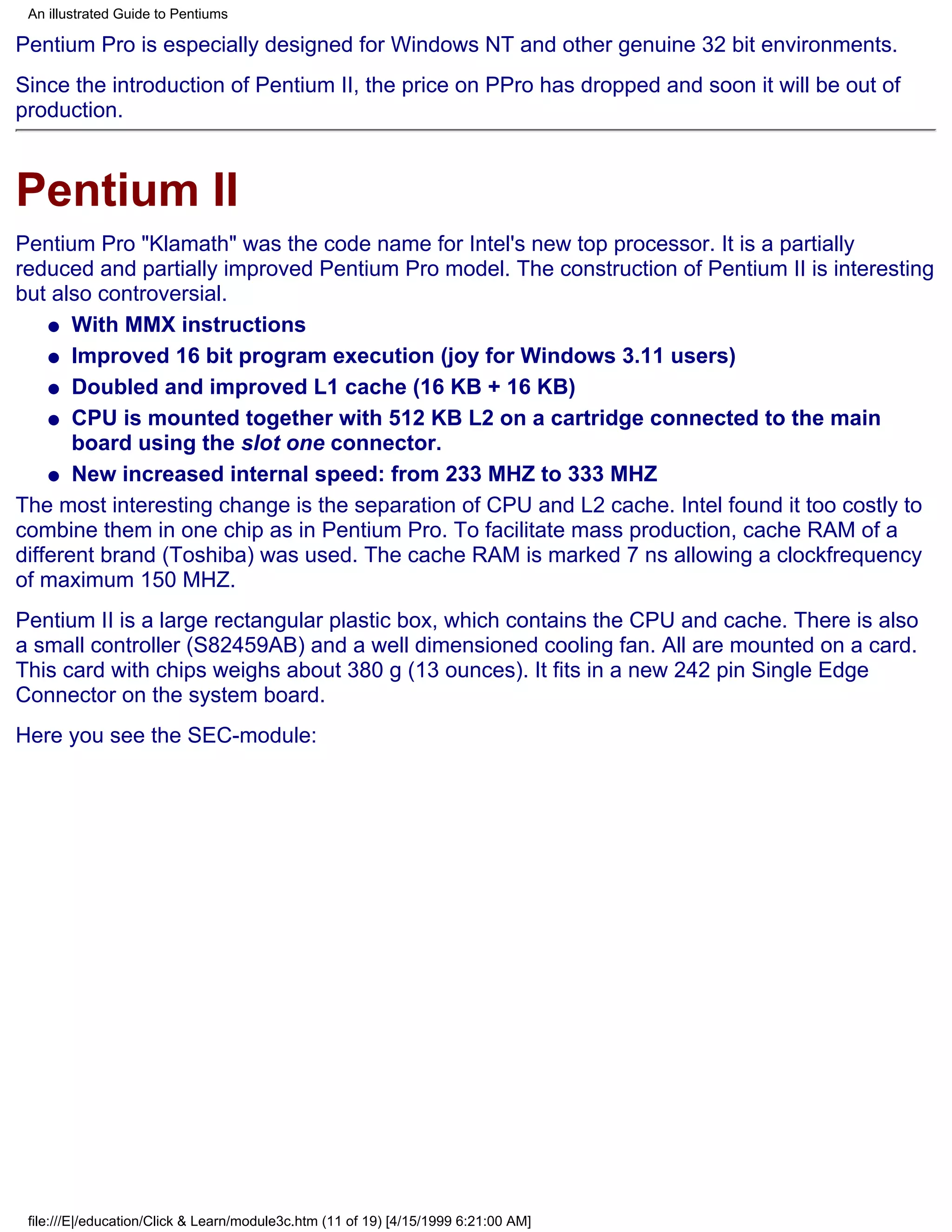 An illustrated Guide to Pentiums

Pentium Pro is especially designed for Windows NT and other genuine 32 bit environments.
Since the introduction of Pentium II, the price on PPro has dropped and soon it will be out of
production.



Pentium II
Pentium Pro "Klamath" was the code name for Intel's new top processor. It is a partially
reduced and partially improved Pentium Pro model. The construction of Pentium II is interesting
but also controversial.
    q With MMX instructions

    q Improved 16 bit program execution (joy for Windows 3.11 users)

    q Doubled and improved L1 cache (16 KB + 16 KB)

    q CPU is mounted together with 512 KB L2 on a cartridge connected to the main
       board using the slot one connector.
    q New increased internal speed: from 233 MHZ to 333 MHZ

The most interesting change is the separation of CPU and L2 cache. Intel found it too costly to
combine them in one chip as in Pentium Pro. To facilitate mass production, cache RAM of a
different brand (Toshiba) was used. The cache RAM is marked 7 ns allowing a clockfrequency
of maximum 150 MHZ.
Pentium II is a large rectangular plastic box, which contains the CPU and cache. There is also
a small controller (S82459AB) and a well dimensioned cooling fan. All are mounted on a card.
This card with chips weighs about 380 g (13 ounces). It fits in a new 242 pin Single Edge
Connector on the system board.
Here you see the SEC-module:




 file:///E|/education/Click & Learn/module3c.htm (11 of 19) [4/15/1999 6:21:00 AM]
 