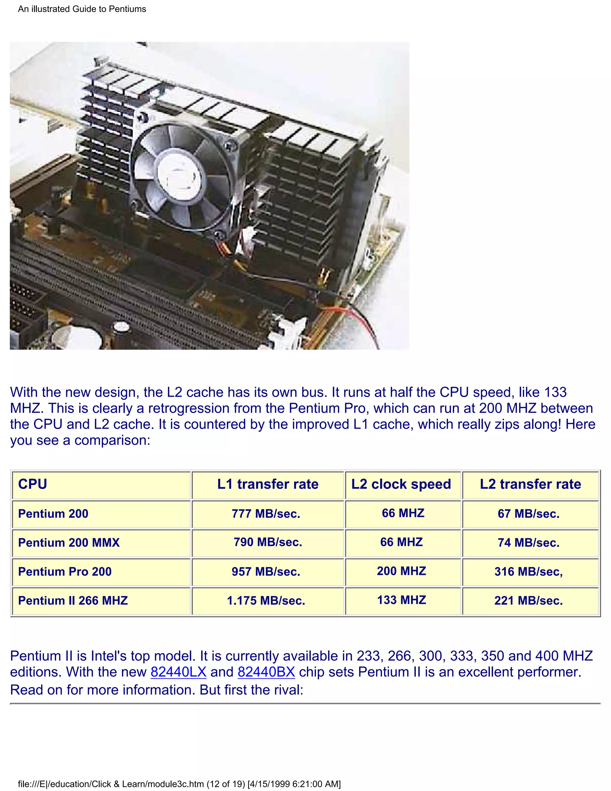 An illustrated Guide to Pentiums




With the new design, the L2 cache has its own bus. It runs at half the CPU speed, like 133
MHZ. This is clearly a retrogression from the Pentium Pro, which can run at 200 MHZ between
the CPU and L2 cache. It is countered by the improved L1 cache, which really zips along! Here
you see a comparison:


 CPU                                              L1 transfer rate                   L2 clock speed   L2 transfer rate

 Pentium 200                                          777 MB/sec.                        66 MHZ         67 MB/sec.

 Pentium 200 MMX                                       790 MB/sec.                       66 MHZ         74 MB/sec.

 Pentium Pro 200                                      957 MB/sec.                       200 MHZ         316 MB/sec,

 Pentium II 266 MHZ                                  1.175 MB/sec.                      133 MHZ         221 MB/sec.



Pentium II is Intel's top model. It is currently available in 233, 266, 300, 333, 350 and 400 MHZ
editions. With the new 82440LX and 82440BX chip sets Pentium II is an excellent performer.
Read on for more information. But first the rival:




 file:///E|/education/Click & Learn/module3c.htm (12 of 19) [4/15/1999 6:21:00 AM]
 