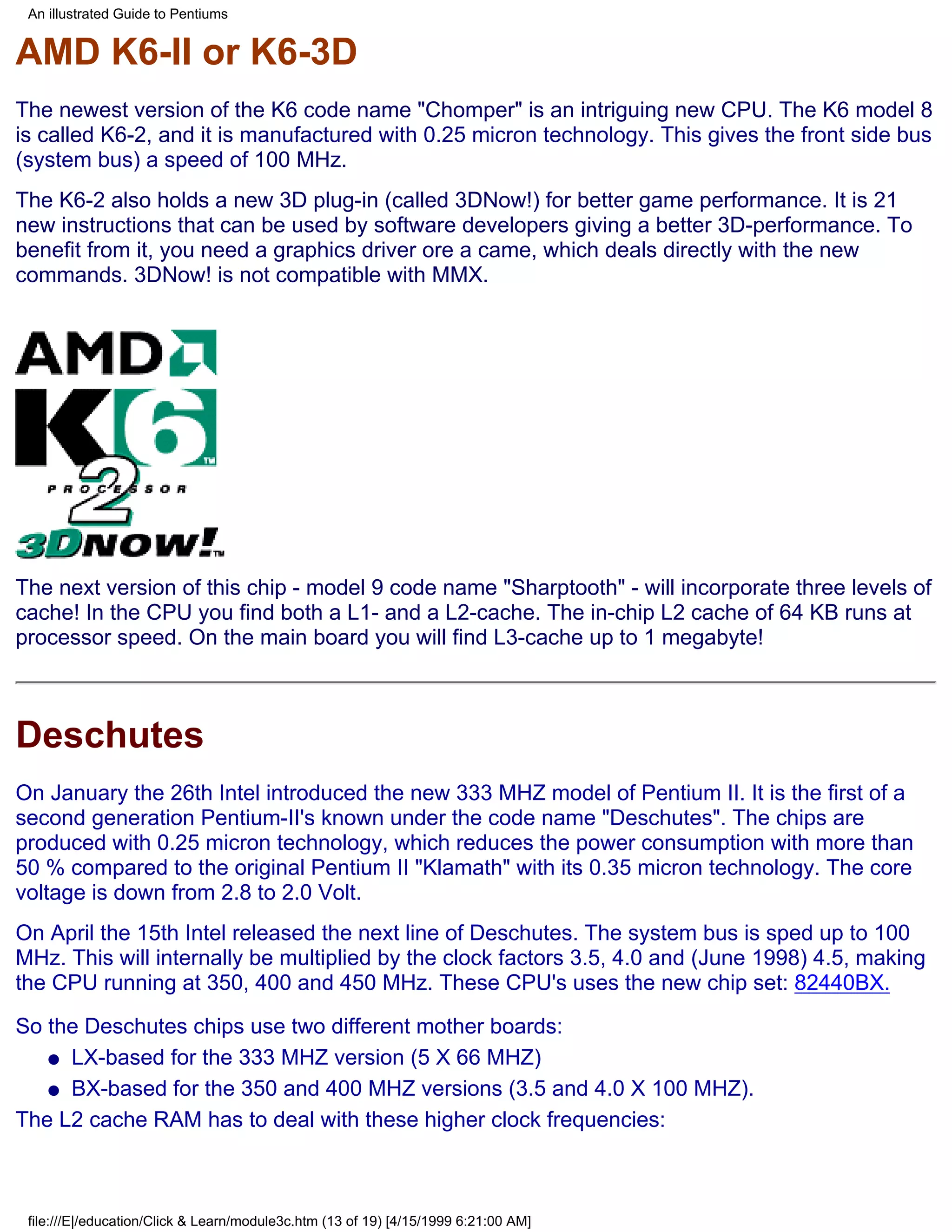 An illustrated Guide to Pentiums


AMD K6-II or K6-3D
The newest version of the K6 code name "Chomper" is an intriguing new CPU. The K6 model 8
is called K6-2, and it is manufactured with 0.25 micron technology. This gives the front side bus
(system bus) a speed of 100 MHz.
The K6-2 also holds a new 3D plug-in (called 3DNow!) for better game performance. It is 21
new instructions that can be used by software developers giving a better 3D-performance. To
benefit from it, you need a graphics driver ore a came, which deals directly with the new
commands. 3DNow! is not compatible with MMX.




The next version of this chip - model 9 code name "Sharptooth" - will incorporate three levels of
cache! In the CPU you find both a L1- and a L2-cache. The in-chip L2 cache of 64 KB runs at
processor speed. On the main board you will find L3-cache up to 1 megabyte!



Deschutes
On January the 26th Intel introduced the new 333 MHZ model of Pentium II. It is the first of a
second generation Pentium-II's known under the code name "Deschutes". The chips are
produced with 0.25 micron technology, which reduces the power consumption with more than
50 % compared to the original Pentium II "Klamath" with its 0.35 micron technology. The core
voltage is down from 2.8 to 2.0 Volt.
On April the 15th Intel released the next line of Deschutes. The system bus is sped up to 100
MHz. This will internally be multiplied by the clock factors 3.5, 4.0 and (June 1998) 4.5, making
the CPU running at 350, 400 and 450 MHz. These CPU's uses the new chip set: 82440BX.

So the Deschutes chips use two different mother boards:
   q LX-based for the 333 MHZ version (5 X 66 MHZ)

   q BX-based for the 350 and 400 MHZ versions (3.5 and 4.0 X 100 MHZ).

The L2 cache RAM has to deal with these higher clock frequencies:



 file:///E|/education/Click & Learn/module3c.htm (13 of 19) [4/15/1999 6:21:00 AM]
 