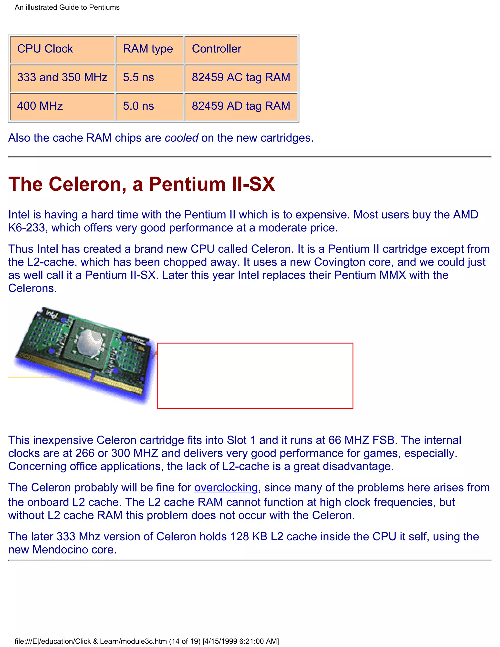 An illustrated Guide to Pentiums




 CPU Clock                          RAM type           Controller

 333 and 350 MHz                    5.5 ns             82459 AC tag RAM

 400 MHz                            5.0 ns             82459 AD tag RAM

Also the cache RAM chips are cooled on the new cartridges.



The Celeron, a Pentium II-SX
Intel is having a hard time with the Pentium II which is to expensive. Most users buy the AMD
K6-233, which offers very good performance at a moderate price.
Thus Intel has created a brand new CPU called Celeron. It is a Pentium II cartridge except from
the L2-cache, which has been chopped away. It uses a new Covington core, and we could just
as well call it a Pentium II-SX. Later this year Intel replaces their Pentium MMX with the
Celerons.




This inexpensive Celeron cartridge fits into Slot 1 and it runs at 66 MHZ FSB. The internal
clocks are at 266 or 300 MHZ and delivers very good performance for games, especially.
Concerning office applications, the lack of L2-cache is a great disadvantage.
The Celeron probably will be fine for overclocking, since many of the problems here arises from
the onboard L2 cache. The L2 cache RAM cannot function at high clock frequencies, but
without L2 cache RAM this problem does not occur with the Celeron.
The later 333 Mhz version of Celeron holds 128 KB L2 cache inside the CPU it self, using the
new Mendocino core.




 file:///E|/education/Click & Learn/module3c.htm (14 of 19) [4/15/1999 6:21:00 AM]
 