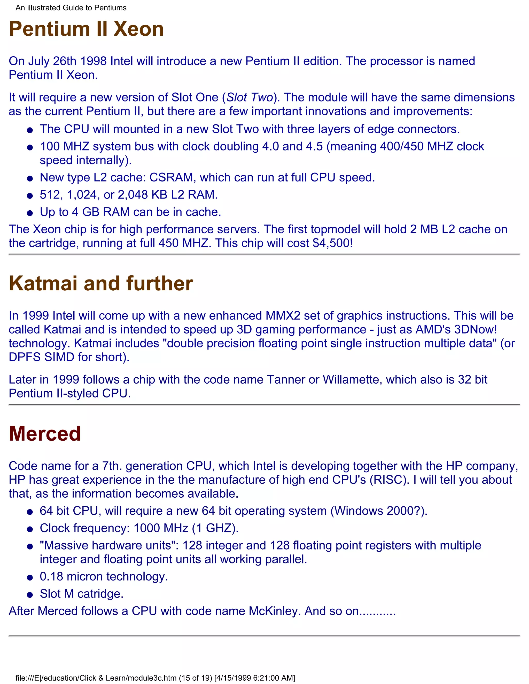 An illustrated Guide to Pentiums


Pentium II Xeon
On July 26th 1998 Intel will introduce a new Pentium II edition. The processor is named
Pentium II Xeon.
It will require a new version of Slot One (Slot Two). The module will have the same dimensions
as the current Pentium II, but there are a few important innovations and improvements:
    q The CPU will mounted in a new Slot Two with three layers of edge connectors.

    q 100 MHZ system bus with clock doubling 4.0 and 4.5 (meaning 400/450 MHZ clock
        speed internally).
    q New type L2 cache: CSRAM, which can run at full CPU speed.

    q 512, 1,024, or 2,048 KB L2 RAM.

    q Up to 4 GB RAM can be in cache.

The Xeon chip is for high performance servers. The first topmodel will hold 2 MB L2 cache on
the cartridge, running at full 450 MHZ. This chip will cost $4,500!


Katmai and further
In 1999 Intel will come up with a new enhanced MMX2 set of graphics instructions. This will be
called Katmai and is intended to speed up 3D gaming performance - just as AMD's 3DNow!
technology. Katmai includes "double precision floating point single instruction multiple data" (or
DPFS SIMD for short).
Later in 1999 follows a chip with the code name Tanner or Willamette, which also is 32 bit
Pentium II-styled CPU.


Merced
Code name for a 7th. generation CPU, which Intel is developing together with the HP company,
HP has great experience in the the manufacture of high end CPU's (RISC). I will tell you about
that, as the information becomes available.
   q 64 bit CPU, will require a new 64 bit operating system (Windows 2000?).

   q Clock frequency: 1000 MHz (1 GHZ).

   q "Massive hardware units": 128 integer and 128 floating point registers with multiple
       integer and floating point units all working parallel.
   q 0.18 micron technology.

   q Slot M catridge.

After Merced follows a CPU with code name McKinley. And so on...........




 file:///E|/education/Click & Learn/module3c.htm (15 of 19) [4/15/1999 6:21:00 AM]
 