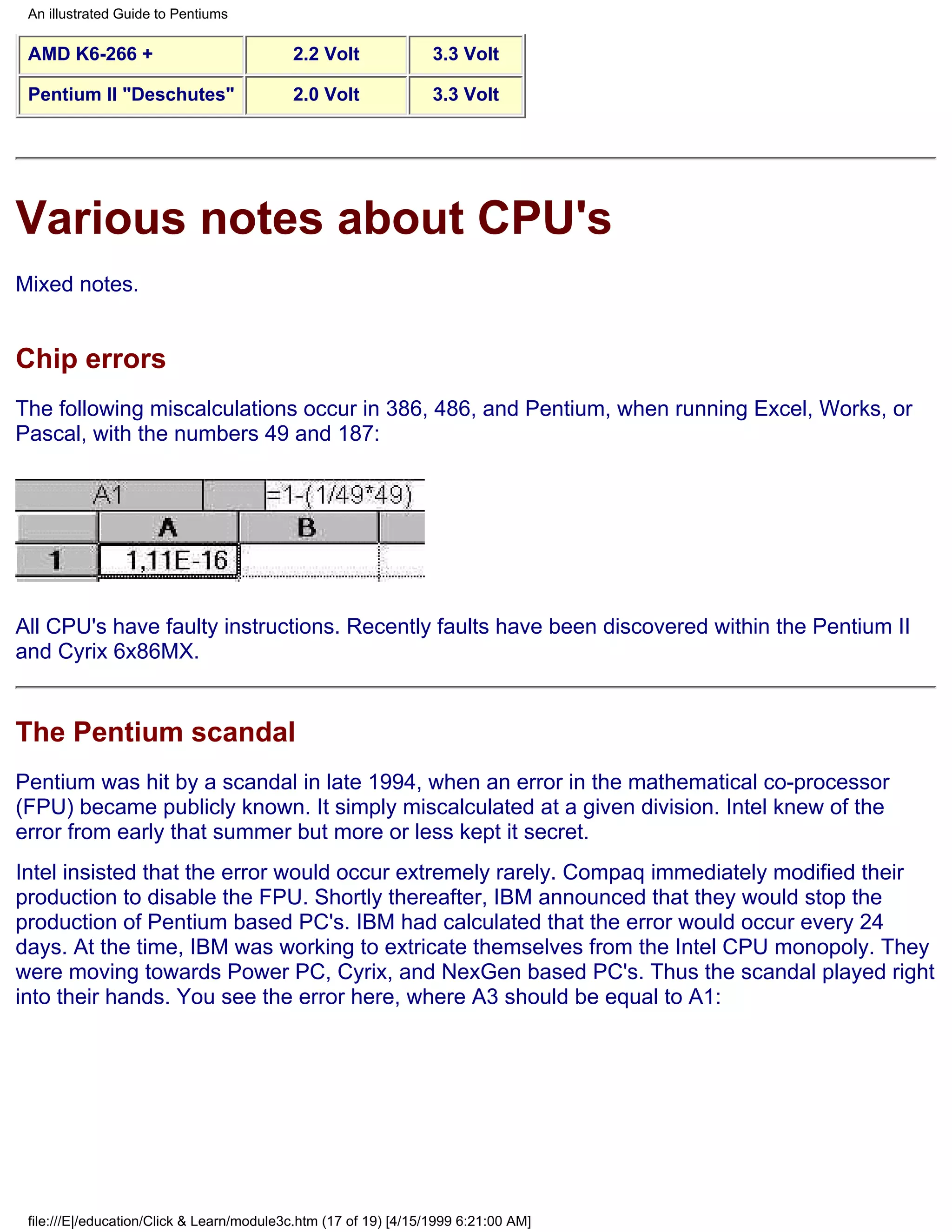 An illustrated Guide to Pentiums

 AMD K6-266 +                              2.2 Volt               3.3 Volt

 Pentium II "Deschutes"                    2.0 Volt               3.3 Volt




Various notes about CPU's
Mixed notes.


Chip errors
The following miscalculations occur in 386, 486, and Pentium, when running Excel, Works, or
Pascal, with the numbers 49 and 187:




All CPU's have faulty instructions. Recently faults have been discovered within the Pentium II
and Cyrix 6x86MX.


The Pentium scandal
Pentium was hit by a scandal in late 1994, when an error in the mathematical co-processor
(FPU) became publicly known. It simply miscalculated at a given division. Intel knew of the
error from early that summer but more or less kept it secret.
Intel insisted that the error would occur extremely rarely. Compaq immediately modified their
production to disable the FPU. Shortly thereafter, IBM announced that they would stop the
production of Pentium based PC's. IBM had calculated that the error would occur every 24
days. At the time, IBM was working to extricate themselves from the Intel CPU monopoly. They
were moving towards Power PC, Cyrix, and NexGen based PC's. Thus the scandal played right
into their hands. You see the error here, where A3 should be equal to A1:




 file:///E|/education/Click & Learn/module3c.htm (17 of 19) [4/15/1999 6:21:00 AM]
 