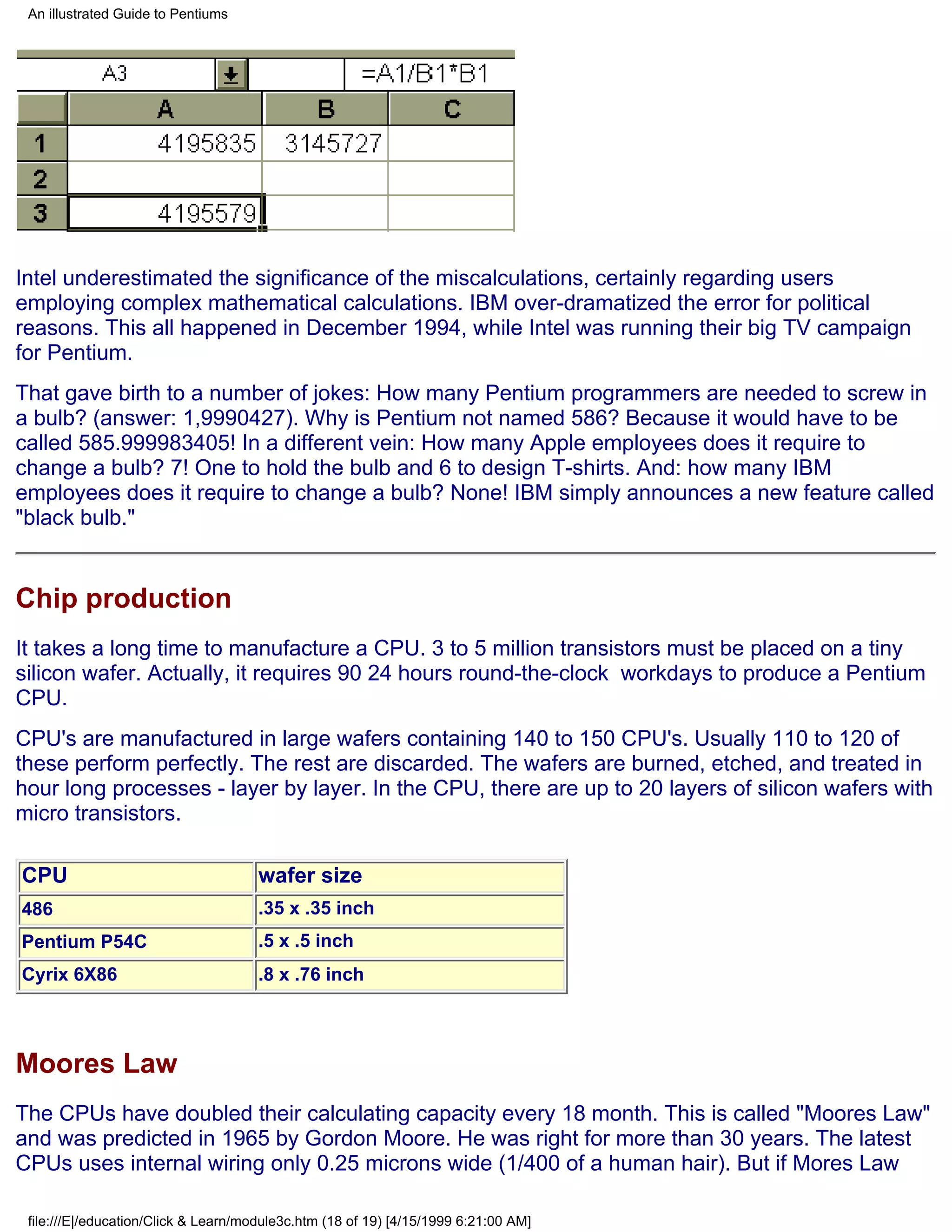 An illustrated Guide to Pentiums




Intel underestimated the significance of the miscalculations, certainly regarding users
employing complex mathematical calculations. IBM over-dramatized the error for political
reasons. This all happened in December 1994, while Intel was running their big TV campaign
for Pentium.
That gave birth to a number of jokes: How many Pentium programmers are needed to screw in
a bulb? (answer: 1,9990427). Why is Pentium not named 586? Because it would have to be
called 585.999983405! In a different vein: How many Apple employees does it require to
change a bulb? 7! One to hold the bulb and 6 to design T-shirts. And: how many IBM
employees does it require to change a bulb? None! IBM simply announces a new feature called
"black bulb."


Chip production
It takes a long time to manufacture a CPU. 3 to 5 million transistors must be placed on a tiny
silicon wafer. Actually, it requires 90 24 hours round-the-clock workdays to produce a Pentium
CPU.
CPU's are manufactured in large wafers containing 140 to 150 CPU's. Usually 110 to 120 of
these perform perfectly. The rest are discarded. The wafers are burned, etched, and treated in
hour long processes - layer by layer. In the CPU, there are up to 20 layers of silicon wafers with
micro transistors.

CPU                                   wafer size
486                                   .35 x .35 inch
Pentium P54C                          .5 x .5 inch
Cyrix 6X86                            .8 x .76 inch



Moores Law
The CPUs have doubled their calculating capacity every 18 month. This is called "Moores Law"
and was predicted in 1965 by Gordon Moore. He was right for more than 30 years. The latest
CPUs uses internal wiring only 0.25 microns wide (1/400 of a human hair). But if Mores Law

 file:///E|/education/Click & Learn/module3c.htm (18 of 19) [4/15/1999 6:21:00 AM]
 