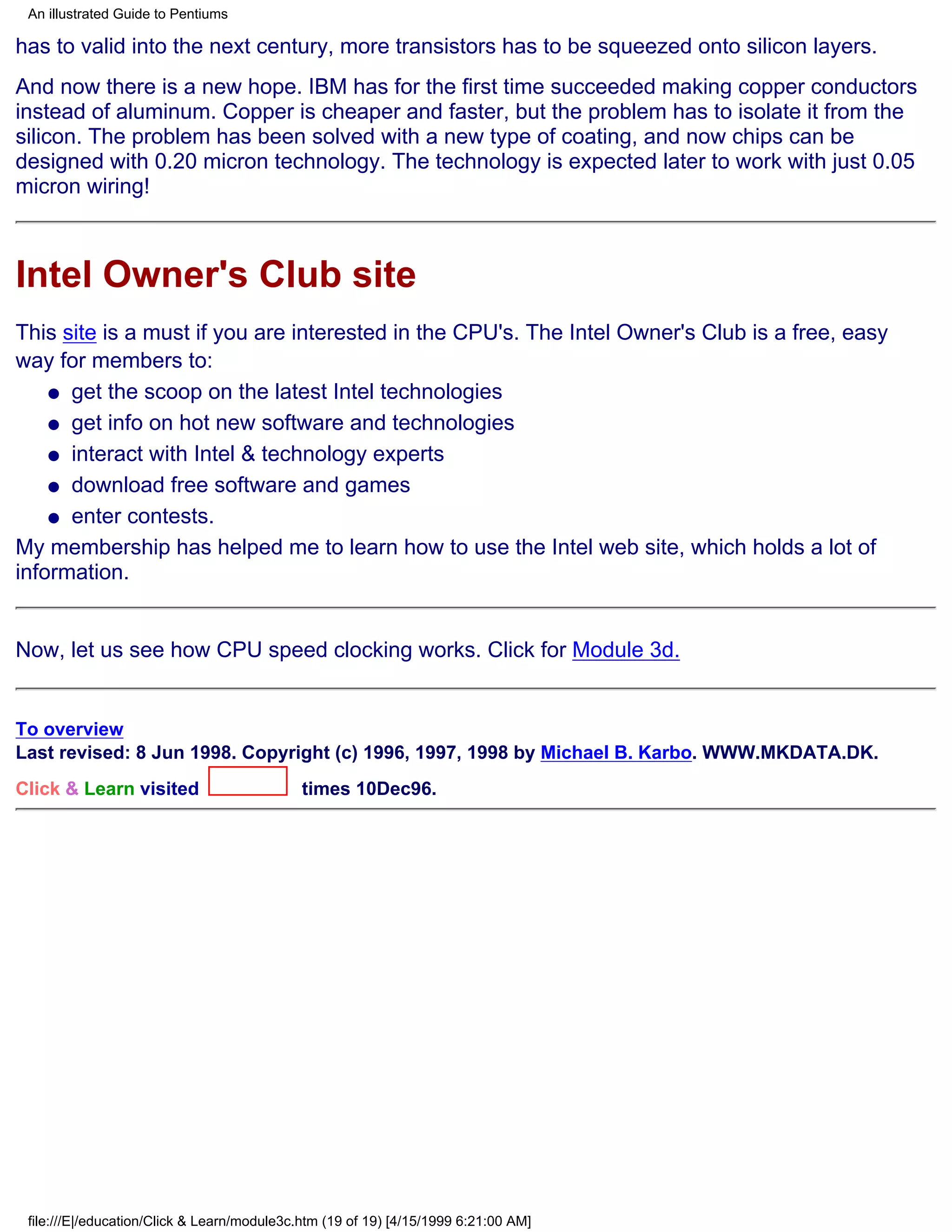 An illustrated Guide to Pentiums

has to valid into the next century, more transistors has to be squeezed onto silicon layers.
And now there is a new hope. IBM has for the first time succeeded making copper conductors
instead of aluminum. Copper is cheaper and faster, but the problem has to isolate it from the
silicon. The problem has been solved with a new type of coating, and now chips can be
designed with 0.20 micron technology. The technology is expected later to work with just 0.05
micron wiring!



Intel Owner's Club site
This site is a must if you are interested in the CPU's. The Intel Owner's Club is a free, easy
way for members to:
    q get the scoop on the latest Intel technologies

    q get info on hot new software and technologies

    q interact with Intel & technology experts

    q download free software and games

    q enter contests.

My membership has helped me to learn how to use the Intel web site, which holds a lot of
information.


Now, let us see how CPU speed clocking works. Click for Module 3d.


To overview
Last revised: 8 Jun 1998. Copyright (c) 1996, 1997, 1998 by Michael B. Karbo. WWW.MKDATA.DK.
Click & Learn visited                        times 10Dec96.




 file:///E|/education/Click & Learn/module3c.htm (19 of 19) [4/15/1999 6:21:00 AM]
 