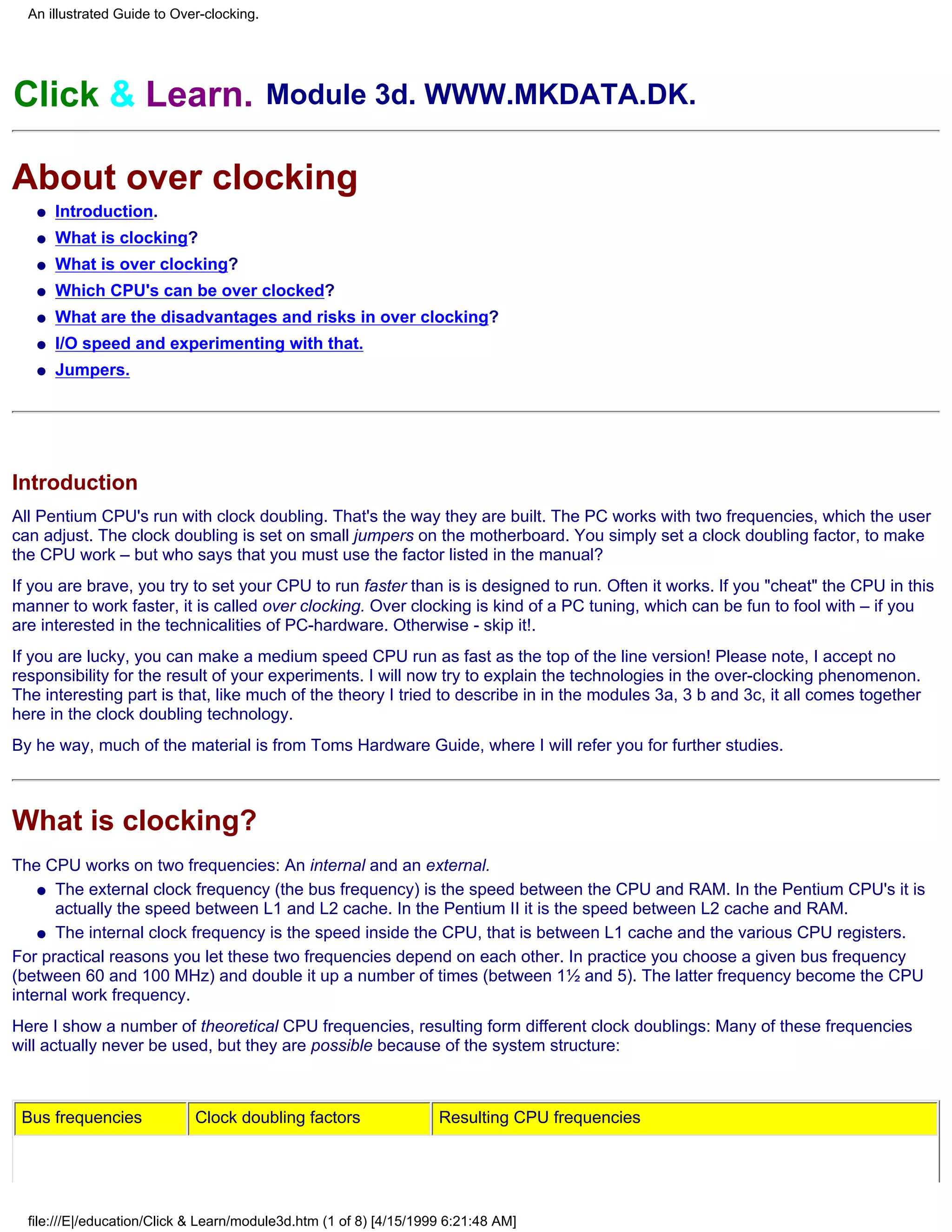 An illustrated Guide to Over-clocking.




Click & Learn. Module 3d. WWW.MKDATA.DK.

About over clocking
   q   Introduction.
   q   What is clocking?
   q   What is over clocking?
   q   Which CPU's can be over clocked?
   q   What are the disadvantages and risks in over clocking?
   q   I/O speed and experimenting with that.
   q   Jumpers.




Introduction
All Pentium CPU's run with clock doubling. That's the way they are built. The PC works with two frequencies, which the user
can adjust. The clock doubling is set on small jumpers on the motherboard. You simply set a clock doubling factor, to make
the CPU work – but who says that you must use the factor listed in the manual?
If you are brave, you try to set your CPU to run faster than is is designed to run. Often it works. If you "cheat" the CPU in this
manner to work faster, it is called over clocking. Over clocking is kind of a PC tuning, which can be fun to fool with – if you
are interested in the technicalities of PC-hardware. Otherwise - skip it!.
If you are lucky, you can make a medium speed CPU run as fast as the top of the line version! Please note, I accept no
responsibility for the result of your experiments. I will now try to explain the technologies in the over-clocking phenomenon.
The interesting part is that, like much of the theory I tried to describe in in the modules 3a, 3 b and 3c, it all comes together
here in the clock doubling technology.
By he way, much of the material is from Toms Hardware Guide, where I will refer you for further studies.



What is clocking?
The CPU works on two frequencies: An internal and an external.
    q The external clock frequency (the bus frequency) is the speed between the CPU and RAM. In the Pentium CPU's it is
      actually the speed between L1 and L2 cache. In the Pentium II it is the speed between L2 cache and RAM.
    q The internal clock frequency is the speed inside the CPU, that is between L1 cache and the various CPU registers.

For practical reasons you let these two frequencies depend on each other. In practice you choose a given bus frequency
(between 60 and 100 MHz) and double it up a number of times (between 1½ and 5). The latter frequency become the CPU
internal work frequency.
Here I show a number of theoretical CPU frequencies, resulting form different clock doublings: Many of these frequencies
will actually never be used, but they are possible because of the system structure:



 Bus frequencies             Clock doubling factors                 Resulting CPU frequencies




  file:///E|/education/Click & Learn/module3d.htm (1 of 8) [4/15/1999 6:21:48 AM]
 