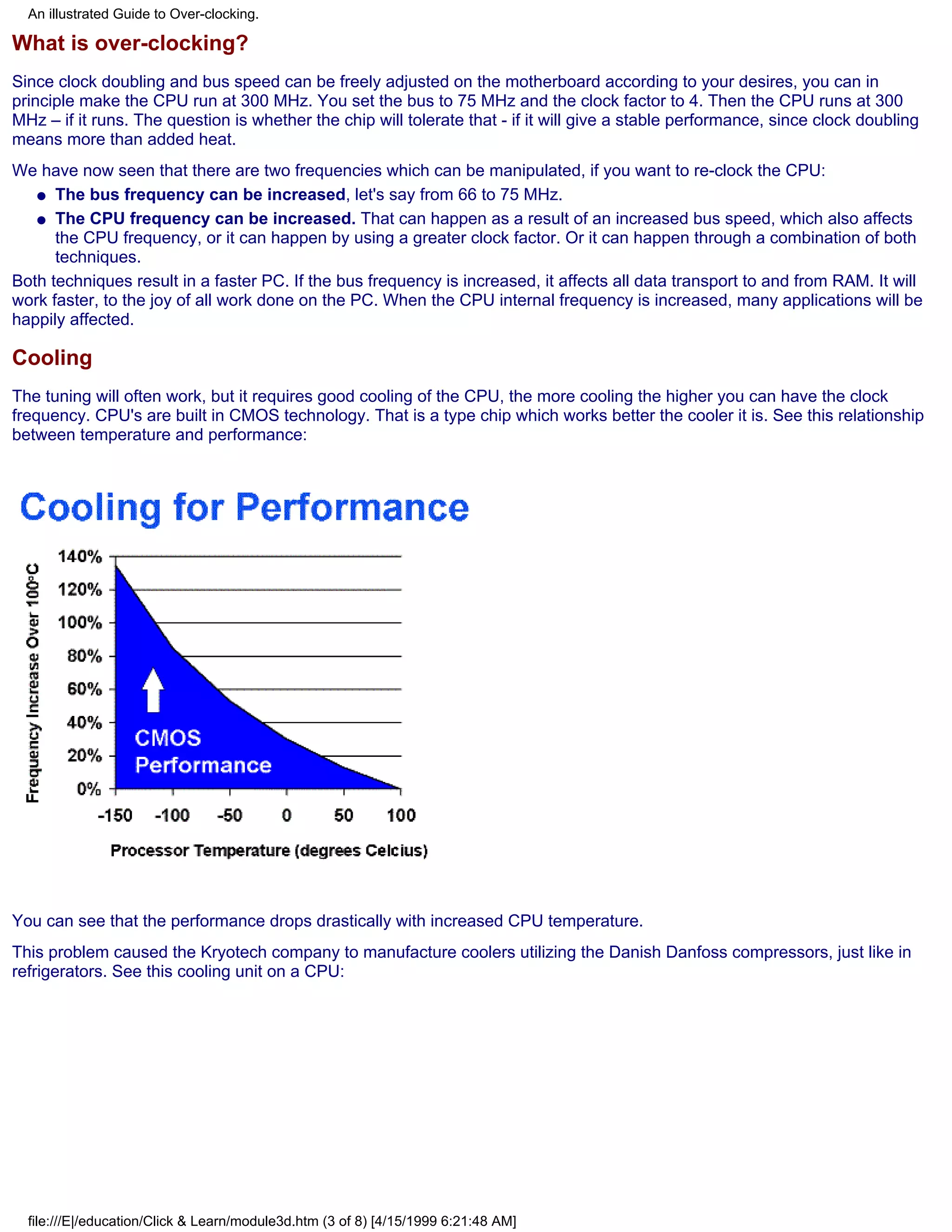 An illustrated Guide to Over-clocking.

What is over-clocking?
Since clock doubling and bus speed can be freely adjusted on the motherboard according to your desires, you can in
principle make the CPU run at 300 MHz. You set the bus to 75 MHz and the clock factor to 4. Then the CPU runs at 300
MHz – if it runs. The question is whether the chip will tolerate that - if it will give a stable performance, since clock doubling
means more than added heat.
We have now seen that there are two frequencies which can be manipulated, if you want to re-clock the CPU:
   q The bus frequency can be increased, let's say from 66 to 75 MHz.

   q The CPU frequency can be increased. That can happen as a result of an increased bus speed, which also affects
      the CPU frequency, or it can happen by using a greater clock factor. Or it can happen through a combination of both
      techniques.
Both techniques result in a faster PC. If the bus frequency is increased, it affects all data transport to and from RAM. It will
work faster, to the joy of all work done on the PC. When the CPU internal frequency is increased, many applications will be
happily affected.

Cooling
The tuning will often work, but it requires good cooling of the CPU, the more cooling the higher you can have the clock
frequency. CPU's are built in CMOS technology. That is a type chip which works better the cooler it is. See this relationship
between temperature and performance:




You can see that the performance drops drastically with increased CPU temperature.
This problem caused the Kryotech company to manufacture coolers utilizing the Danish Danfoss compressors, just like in
refrigerators. See this cooling unit on a CPU:




  file:///E|/education/Click & Learn/module3d.htm (3 of 8) [4/15/1999 6:21:48 AM]
 