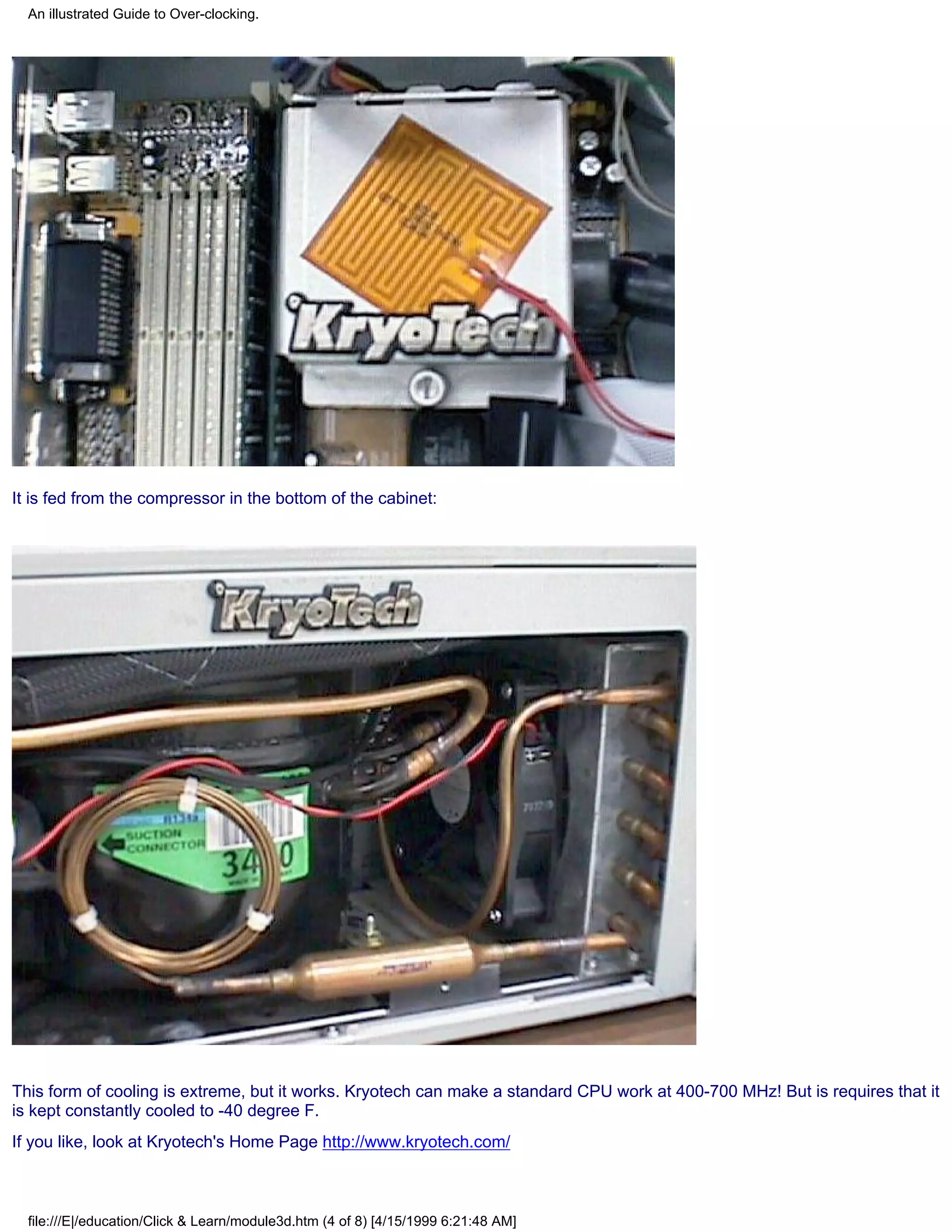 An illustrated Guide to Over-clocking.




It is fed from the compressor in the bottom of the cabinet:




This form of cooling is extreme, but it works. Kryotech can make a standard CPU work at 400-700 MHz! But is requires that it
is kept constantly cooled to -40 degree F.
If you like, look at Kryotech's Home Page http://www.kryotech.com/



  file:///E|/education/Click & Learn/module3d.htm (4 of 8) [4/15/1999 6:21:48 AM]
 