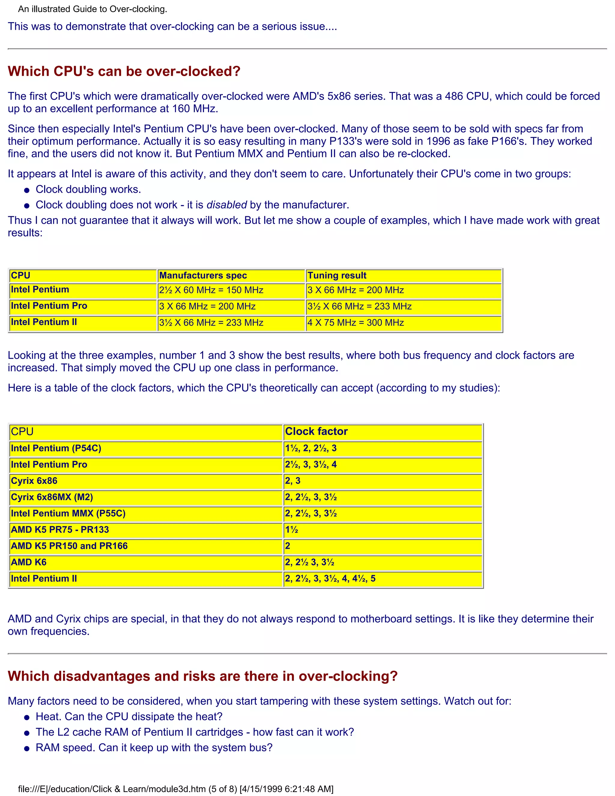 An illustrated Guide to Over-clocking.
This was to demonstrate that over-clocking can be a serious issue....



Which CPU's can be over-clocked?
The first CPU's which were dramatically over-clocked were AMD's 5x86 series. That was a 486 CPU, which could be forced
up to an excellent performance at 160 MHz.
Since then especially Intel's Pentium CPU's have been over-clocked. Many of those seem to be sold with specs far from
their optimum performance. Actually it is so easy resulting in many P133's were sold in 1996 as fake P166's. They worked
fine, and the users did not know it. But Pentium MMX and Pentium II can also be re-clocked.
It appears at Intel is aware of this activity, and they don't seem to care. Unfortunately their CPU's come in two groups:
    q Clock doubling works.

    q Clock doubling does not work - it is disabled by the manufacturer.

Thus I can not guarantee that it always will work. But let me show a couple of examples, which I have made work with great
results:


CPU                                  Manufacturers spec                    Tuning result
Intel Pentium                        2½ X 60 MHz = 150 MHz                 3 X 66 MHz = 200 MHz
Intel Pentium Pro                    3 X 66 MHz = 200 MHz                  3½ X 66 MHz = 233 MHz
Intel Pentium II                     3½ X 66 MHz = 233 MHz                 4 X 75 MHz = 300 MHz


Looking at the three examples, number 1 and 3 show the best results, where both bus frequency and clock factors are
increased. That simply moved the CPU up one class in performance.
Here is a table of the clock factors, which the CPU's theoretically can accept (according to my studies):



CPU                                                                 Clock factor
Intel Pentium (P54C)                                                1½, 2, 2½, 3
Intel Pentium Pro                                                   2½, 3, 3½, 4
Cyrix 6x86                                                          2, 3
Cyrix 6x86MX (M2)                                                   2, 2½, 3, 3½
Intel Pentium MMX (P55C)                                            2, 2½, 3, 3½
AMD K5 PR75 - PR133                                                 1½
AMD K5 PR150 and PR166                                              2
AMD K6                                                              2, 2½ 3, 3½
Intel Pentium II                                                    2, 2½, 3, 3½, 4, 4½, 5



AMD and Cyrix chips are special, in that they do not always respond to motherboard settings. It is like they determine their
own frequencies.



Which disadvantages and risks are there in over-clocking?
Many factors need to be considered, when you start tampering with these system settings. Watch out for:
  q Heat. Can the CPU dissipate the heat?

  q The L2 cache RAM of Pentium II cartridges - how fast can it work?

  q RAM speed. Can it keep up with the system bus?




  file:///E|/education/Click & Learn/module3d.htm (5 of 8) [4/15/1999 6:21:48 AM]
 
