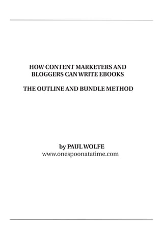 HOW CONTENT MARKETERS AND
     BLOGGERS CAN WRITE EBOOKS

    THE OUTLINE AND BUNDLE METHOD




             by PAUL WOLFE
        www.onespoonatatime.com




 
 