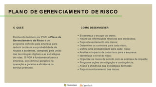 COMO DESENVOLVER
Estabeleça o escopo do plano;
Reúna as informações relativas aos processos;
Faça o levantamento dos riscos;
Determine os controles para cada risco;
Defina uma probabilidade para cada risco;
Analise o impacto de cada risco para a empresa;
Identifique o nível do risco;
Organize os riscos de acordo com as análises de impacto;
Programe ações de mitigação e contingência;
Avalie a eficiência das estratégias definidas;
Faça o monitoramento dos riscos.
O QUE É
Conhecido também por PGR, o Plano de
Gerenciamento de Risco é um
programa definido pela empresa para
reduzir os riscos e a probabilidade de
roubos e acidentes, composto pela união
das tecnologias digitais e as estratégias
de rotas. O PGR é fundamental para a
empresa, pois diminui gargalos na
operação e garante a eficiência no
serviço prestado.
PLAN O DE GEREN CIAM EN TO DE RISCO
 