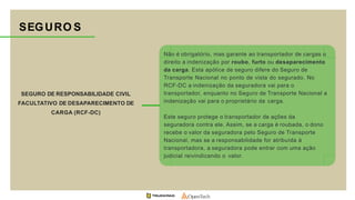SEGURO DE RESPONSABILIDADE CIVIL
FACULTATIVO DE DESAPARECIMENTO DE
CARGA (RCF-DC)
Não é obrigatório, mas garante ao transportador de cargas o
direito a indenização por roubo, furto ou desaparecimento
da carga. Esta apólice de seguro difere do Seguro de
Transporte Nacional no ponto de vista do segurado. No
RCF-DC a indenização da seguradora vai para o
transportador, enquanto no Seguro de Transporte Nacional a
indenização vai para o proprietário da carga.
Este seguro protege o transportador de ações da
seguradora contra ele. Assim, se a carga é roubada, o dono
recebe o valor da seguradora pelo Seguro de Transporte
Nacional, mas se a responsabilidade for atribuída à
transportadora, a seguradora pode entrar com uma ação
judicial reivindicando o valor.
SEGURO S
 