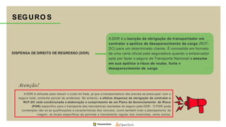 DISPENSA DE DIREITO DE REGRESSO (DDR)
A DDR é a isenção da obrigação do transportador em
contratar a apólice de desaparecimento da carga (RCF-
DC) para um determinado cliente. É concedida em formato
de uma carta oficial pela seguradora quando o embarcador
opta por fazer o seguro de Transporte Nacional e assume
em sua apólice o risco de roubo, furto e
desaparecimento de carga.
SEGURO S
A DDR é utilizada para reduzir o custo do frete, já que a transportadora não precisa se preocupar com o
seguro total, somente parcial de acidentes. No entanto, a efetiva dispensa da obrigação de contratar o
RCF-DC está condicionada a elaboração e cumprimento de um Plano de Gerenciamento de Risco
(PGR) específico para o transporte das mercadorias isentadas do seguro pela DDR. O PGR pode
contemplar não só as qualificações e características dos veículos, como também todo o planejamento da
viagem, os locais específicos da pernoite e treinamento regular dos motoristas, entre outros.
Atenção!
 