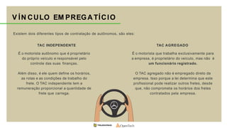 Existem dois diferentes tipos de contratação de autônomos, são eles:
V ÍN CULO EM PREGATÍCIO
É o motorista autônomo que é proprietário
do próprio veículo e responsável pelo
controle das suas finanças.
Além disso, é ele quem define os horários,
as rotas e as condições de trabalho do
frete. O TAC independente tem a
remuneração proporcional a quantidade de
frete que carrega.
TAC INDEPENDENTE
É o motorista que trabalha exclusivamente para
a empresa, é proprietário do veículo, mas não é
um funcionário registrado.
O TAC agregado não é empregado direto da
empresa. Isso porque a lei determina que este
profissional pode realizar outros fretes, desde
que, não comprometa os horários dos fretes
contratados pela empresa.
TAC AGREGADO
 