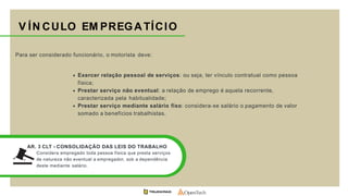 Para ser considerado funcionário, o motorista deve:
Exercer relação pessoal de serviços: ou seja, ter vínculo contratual como pessoa
física;
Prestar serviço não eventual: a relação de emprego é aquela recorrente,
caracterizada pela habitualidade;
Prestar serviço mediante salário fixo: considera-se salário o pagamento de valor
somado a benefícios trabalhistas.
V ÍN CULO EM PREGATÍCIO
AR. 3 CLT - CONSOLIDAÇÃO DAS LEIS DO TRABALHO
Considera empregado toda pessoa física que presta serviços
de natureza não eventual a empregador, sob a dependência
deste mediante salário.
 