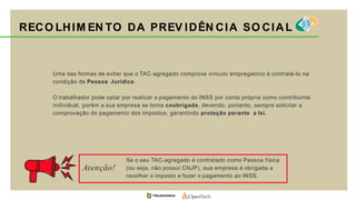Uma das formas de evitar que o TAC-agregado comprove vínculo empregatício é contratá-lo na
condição de Pessoa Jurídica.
O trabalhador pode optar por realizar o pagamento do INSS por conta própria como contribuinte
individual, porém a sua empresa se torna coobrigada, devendo, portanto, sempre solicitar a
comprovação do pagamento dos impostos, garantindo proteção perante a lei.
RECO LHIM EN TO DA PREV IDÊN CIA SO CIAL
Se o seu TAC-agregado é contratado como Pessoa física
(ou seja, não possui CNJP), sua empresa é obrigada a
recolher o imposto e fazer o pagamento ao INSS.
Atenção!
 