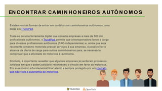 Existem muitas formas de entrar em contato com caminhoneiros autônomos, uma
delas é o TruckPad.
Trata-se de uma ferramenta digital que conecta empresas a mais de 500 mil
profissionais autônomos, o TruckPad permite que a transportadora lance a carga
para diversos profissionais autônomos (TAC-independentes) e, ainda que seja
recorrente o mesmo motorista prestar serviços à sua empresa, é possível ter o
alcance da oferta de carga para outros caminhoneiros para, se necessário,
comprovar que a atividade do motorista é autônoma.
Contudo, é importante ressaltar que algumas empresas já perderam processos
jurídicos em que o poder judiciário reconheceu o vínculo em favor do motorista.
Por esse motivo é fundamental ficar atento e sempre protegido por um contrato
que não viole a autonomia do motorista.
EN CO N TRAR CAM IN HO N EIRO S AUTÔ N O M O S
 