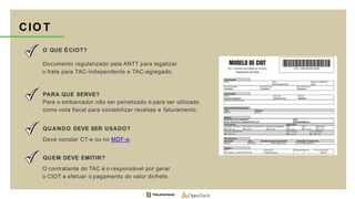 CIO T
O QUE ÉCIOT?
Documento regularizado pela ANTT para legalizar
o frete para TAC-independente e TAC-agregado.
PARA QUE SERVE?
Para o embarcador não ser penalizado e para ser utilizado
como nota fiscal para contabilizar receitas e faturamento.
QUANDO DEVE SER USADO?
Deve constar CT-e ou no MDF-e.
QUEM DEVE EMITIR?
O contratante do TAC é o responsável por gerar
o CIOT e efetuar o pagamento do valor dofrete.
 