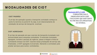 M O DALIDADES DE CIO T
CIOT PADRÃO
É um tipo de operação quando o transporte contratado começa no
ponto A e termina no ponto B. Ou seja, é um relacionamento de
prestação de serviço de transporte eventual.
CIOT AGREGADO
É um tipo de operação em que o serviço de transporte é prestado com
exclusividade para a empresa contratante. O motorista contratado
Agregado, durante o período de vigência, passa a integrar a frota do
contratante emissor do CIOT. Quando essas prestações de serviço são
finalizadas, o CIOT agregado é encerrado, liberando o contratado para
prestar serviços para outros contratantes.
Resolução ANTT nº 3.658
É OBRIGATÓRIO PARA O
EMBARCADOR EMITIR OCIOT.
É NECESSÁRIO QUE OCIOTCONSTE
NO CTRCPARA SER APRESENTADO
EM VISTORIAS.
 