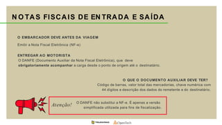 N O TAS FISCAIS DE EN TRADA E SAÍDA
O EMBARCADOR DEVE ANTES DA VIAGEM
Emitir a Nota Fiscal Eletrônica (NF-e)
ENTREGAR AO MOTORISTA
O DANFE (Documento Auxiliar da Nota Fiscal Eletrônica), que deve
obrigatoriamente acompanhar a carga desde o ponto de origem até o destinatário.
O QUE O DOCUMENTO AUXILIAR DEVE TER?
Código de barras, valor total das mercadorias, chave numérica com
44 dígitos e descrição dos dados do remetente e do destinatário.
O DANFE não substitui a NF-e. É apenas a versão
simplificada utilizada para fins de fiscalização.
Atenção!
 