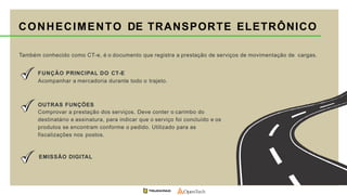 CONHECIMENTO DE TRANSPORTE ELETRÔNICO
Também conhecido como CT-e, é o documento que registra a prestação de serviços de movimentação de cargas.
FUNÇÃO PRINCIPAL DO CT-E
Acompanhar a mercadoria durante todo o trajeto.
OUTRAS FUNÇÕES
Comprovar a prestação dos serviços. Deve conter o carimbo do
destinatário e assinatura, para indicar que o serviço foi concluído e os
produtos se encontram conforme o pedido. Utilizado para as
fiscalizações nos postos.
EMISSÃO DIGITAL
 