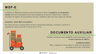 M DF- E
O objetivo do Manifesto Eletrônico de Documentos Fiscais é simplificar as obrigações
fiscais tanto de fornecedores como das prestadoras de serviço. Dessa forma, acelera o
processo de registro de documentos em lote e identifica cada uma das cargas em trânsito.
QUANDO DEVE SER UTILIZADO?
Em casos em que o veículo estiver levando mercadorias distintas, e portanto, requerem a
emissão de mais de uma NF-e e mais de um CT-e.
DO CUM EN TO AUX ILIAR
Também conhecido como DAMDFE, esse documento é uma
versão impressa do MDF-e.
É OBRIGATÓRIA?
Não. é apenas um meio seguro e prático de apresentar
às cargas aos fiscais rodoviários.
 