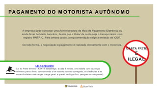 PAGAM EN TO DO M O TO RISTA AUTÔ N O M O
A empresa pode contratar uma Administradora de Meio de Pagamento Eletrônico ou
ainda fazer depósito bancário, desde que o titular da conta seja o transportador, com
registro RNTR-C. Para ambos casos, a regulamentação exige a emissão de CIOT.
De toda forma, a negociação e pagamento é realizada diretamente com o motorista.
CARTA FRETE
É
ILEGAL
LEI 13.703/2018
Lei do Frete Mínimo - A ANTT estabeleçe, a cada 6 meses, uma tabela com os preços
mínimos para o frete, considerando o km rodado por eixo carregado, as distâncias e as
especificidades das cargas (carga geral, a granel, de frigorífico, perigosa ou neogranel).
 