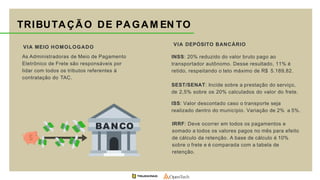 TRIBUTAÇÃO DE PAGAM EN TO
VIA MEIO HOMOLOGADO
As Administradoras de Meio de Pagamento
Eletrônico de Frete são responsáveis por
lidar com todos os tributos referentes à
contratação do TAC.
VIA DEPÓSITO BANCÁRIO
INSS: 20% reduzido do valor bruto pago ao
transportador autônomo. Desse resultado, 11% é
retido, respeitando o teto máximo de R$ 5.189,82.
SEST/SENAT: Incide sobre a prestação do serviço,
de 2,5% sobre os 20% calculados do valor do frete.
ISS: Valor descontado caso o transporte seja
realizado dentro do município. Variação de 2% a 5%.
IRRF: Deve ocorrer em todos os pagamentos e
somado a todos os valores pagos no mês para efeito
de cálculo da retenção. A base de cálculo é 10%
sobre o frete e é comparada com a tabela de
retenção.
BANCO
 