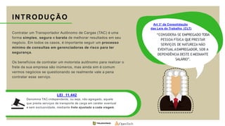 Contratar um Transportador Autônomo de Cargas (TAC) é uma
forma simples, segura e barata de melhorar resultados em seu
negócio. Em todos os casos, é importante seguir um processo
mínimo de consultas em gerenciadoras de risco para ter
segurança.
Os benefícios de contratar um motorista autônomo para realizar o
frete da sua empresa são inúmeros, mas ainda sim é comum
vermos negócios se questionando se realmente vale a pena
contratar esse serviço.
INTRODUÇÃO
LEI 11.442
Denomina TAC-independente, ou seja, não agregado, aquele
que presta serviços de transporte de carga em caráter eventual
e sem exclusividade, mediante frete ajustado a cada viagem.
Art 3° da Consolidação
das Leis do Trabalho (CLT)
“CONSIDERA-SE EMPREGADO TODA
PESSOA FÍSICA QUE PRESTAR
SERVIÇOS DE NATUREZA NÃO
EVENTUAL AEMPREGADOR, SOB A
DEPENDÊNCIA DESTE E MEDIANTE
SALÁRIO”.
 