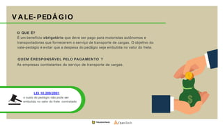 V ALE- PEDÁGIO
LEI 10.209/2001
o custo do pedágio não pode ser
embutido no valor do frete contratado
O QUE É?
É um benefício obrigatório que deve ser pago para motoristas autônomos e
transportadoras que fornecerem o serviço de transporte de cargas. O objetivo do
vale-pedágio é evitar que a despesa do pedágio seja embutida no valor do frete.
QUEM ÉRESPONSÁVEL PELO PAGAMENTO ?
As empresas contratantes do serviço de transporte de cargas.
 