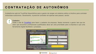 A plataforma web do TruckPad disponibiliza para o gestor de cargas um sistema prático e intuitivo para contratar
motoristas autônomos. Geralmente, é possível contratar em apenas seis passos, sendo:
Cadastro
Visite o site do TruckPad para fazer o cadastro da empresa. Neste momento o gestor tem que ter
claro que encontrar profissionais qualificados deve ser uma prioridade para a empresa e que uma
ferramenta digital facilitará o processo.
C O N T R A T A Ç Ã O D E A U T O N Ô M O S
 