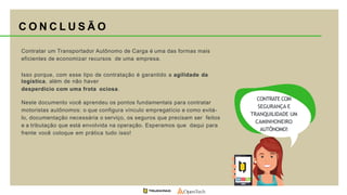 Contratar um Transportador Autônomo de Carga é uma das formas mais
eficientes de economizar recursos de uma empresa.
Isso porque, com esse tipo de contratação é garantido a agilidade da
logística, além de não haver
desperdício com uma frota ociosa.
CONTRATE COM
SEGURANÇA E
TRANQUILIDADE UM
CAMINHONEIRO
AUTÔNOMO!
Neste documento você aprendeu os pontos fundamentais para contratar
motoristas autônomos: o que configura vínculo empregatício e como evitá-
lo, documentação necessária o serviço, os seguros que precisam ser feitos
e a tributação que está envolvida na operação. Esperamos que daqui para
frente você coloque em prática tudo isso!
C O N C L U S Ã O
 