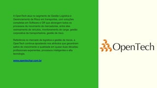 A OpenTech atua no segmento de Gestão Logística e
Gerenciamento de Risco em transportes, com soluções
completas em Software e GR que abrangem todos os
processos de movimento de mercadorias, entre eles
rastreamento de veículos, monitoramento de carga, gestão
corporativa da transportadora, gestão de risco.
Referência no mercado de logística e gestão de riscos, a
OpenTech continua apostando nos atributos que garantiram
saltos de crescimento e qualidade em quase duas décadas:
profissionais experientes, processos inteligentes e alta
tecnologia.
www.opentechgr.com.br
 