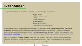 INTRODUÇÃO
A empresa contratante de motoristas autônomos não tem obrigação financeira de:
Salário fixo;
Férias remuneradas;
INSS;
Vale-alimentação;
Vale-refeição;
Assistência médica;
Assistência odontológica etc.
A empresa não precisa depender de uma carteira fixa de motoristas, e sim contratar motoristas autônomos
diferentes. Além disso, a empresa é isenta de qualquer manutenção do caminhão. Com a contratação do
autônomo, a responsabilidade do contratante é apenas o pagamento do frete. Por isso, todos os gastos como
combustível, manutenção do veículo e possíveis contratempos, são de responsabilidade do próprio carreteiro.
Além de tudo isso, o frete sai mais em conta pois não haverá o custo com o retorno. A empresa também
não deixa funcionários ociosos nos momentos de baixa demanda, e assim evita o desperdício de dinheiro e
tempo em manter um funcionário parado aguardando uma nova carga.
 