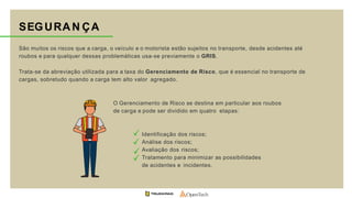 SEGURAN ÇA
São muitos os riscos que a carga, o veículo e o motorista estão sujeitos no transporte, desde acidentes até
roubos e para qualquer dessas problemáticas usa-se previamente o GRIS.
Trata-se da abreviação utilizada para a taxa do Gerenciamento de Risco, que é essencial no transporte de
cargas, sobretudo quando a carga tem alto valor agregado.
O Gerenciamento de Risco se destina em particular aos roubos
de carga e pode ser dividido em quatro etapas:
Identificação dos riscos;
Análise dos riscos;
Avaliação dos riscos;
Tratamento para minimizar as possibilidades
de acidentes e incidentes.
 