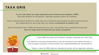 No geral não existe uma regra específica para os fatores que compõem o GRIS.
Para tipos distintos de mercadorias, diferentes aspectos podem ser avaliados.
Porém o Gerenciamento de Risco irá cuidar para que o transporte seja planejado da melhor forma possível e
que independente de qual carga seja, que chegue corretamente ao destino final.
Assim é necessário tratar o GRIS não apenas como um custo, mas também como a garantia de segurança
tanto da carga como do motorista que estará carregando.
TAX A GRIS
A taxa GRIS faz parte do Ad Valorem, também conhecido por Frete Valor.
O Ad Valorem é uma taxa cobrada sobre o valor da mercadoria com objetivo de cobrir o
custo do seguro enquanto a mesma estiver sob a responsabilidade da transportadora.
Todavia, a taxa do GRIS pode ser alterada de acordo com as seguintes variáveis:
 