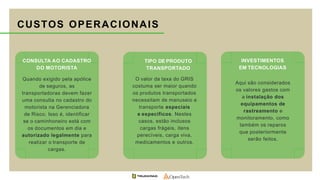 CONSULTA AO CADASTRO
DO MOTORISTA
Quando exigido pela apólice
de seguros, as
transportadoras devem fazer
uma consulta no cadastro do
motorista na Gerenciadora
de Risco. Isso é, identificar
se o caminhoneiro está com
os documentos em dia e
autorizado legalmente para
realizar o transporte de
cargas.
TIPO DE PRODUTO
TRANSPORTADO
O valor da taxa do GRIS
costuma ser maior quando
os produtos transportados
necessitam de manuseio e
transporte especiais
e específicos. Nestes
casos, estão inclusos
cargas frágeis, itens
perecíveis, carga viva,
medicamentos e outros.
INVESTIMENTOS
EM TECNOLOGIAS
Aqui são considerados
os valores gastos com
a instalação dos
equipamentos de
rastreamento e
monitoramento, como
também os reparos
que posteriormente
serão feitos.
CUSTOS OPERACIONAIS
 